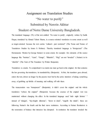 Assignment on Translation Studies
“No water to purify”
Submitted by Nawrin Akhtar
Student of Notre Dame University Bangladesh.
The translated language (TL) of the text entitled ‘No water to purify', originally written by Sadik
Haque, translated by Ahmed Tahsin Shams, is a source-oriented translation to some extent as well
as target-oriented because the text carries “cultural- pair restricted” (The Name and Nature of
Translation Studies by James S. Holmes). Thereby translated language is “foreignized” (The
Hermeneutic Motion by George Steiner) to some extent; for example- few elements of the source
language like “baristas”, “Azan”, “Ganga”, “Bhairabi”, “Hajj” are not “invaded” ( Steiner) in its
“afterlife” (The Task of The Translator by Walter Benjamin).
Translation is a mode. To comprehend it as mode one must go back to the original, for that contains
the law governing the translation; its translatability (Benjamin). At first, the translator goes abroad,
enters the text, driven no longer by the passive trust but by the active intention of taking something
away, of grabbing up fistfuls of meaning and walking off with them.
The transcreation was “transparent” (Benjamin); it didn’t cover the original and the whole
translation “echoes the original” (Benjamin) because the essence of the original text was
maintained without changing the effect. In the translated language used “mid- night faristas’ ”
instead of ‘tahajjut’, “sky-height dilemma”, “dawn to dusk”, “engulfs the minds”, these are
following Steiner's the fourth and the final move restitution. According to Steiner Restitution is
the restoration of balance that intrusion has disrupted. In restitution the translator invaded the
 