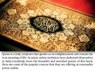 Quran is a holy scripture that guides us to enlightenment and reveals the
true meaning of life. So many online institutes have dedicated themselves
to help everybody learn the beautiful and enriched poems of this book.
Here are some of the popular courses that they are offering at reasonable
prices online.
 