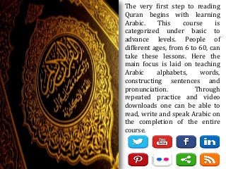The very first step to reading
Quran begins with learning
Arabic. This course is
categorized under basic to
advance levels. People of
different ages, from 6 to 60, can
take these lessons. Here the
main focus is laid on teaching
Arabic alphabets, words,
constructing sentences and
pronunciation. Through
repeated practice and video
downloads one can be able to
read, write and speak Arabic on
the completion of the entire
course.
 