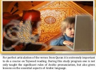 For perfect articulation of the verses from Quran it is extremely important
to do a course on Tajweed reading. During this study program one is not
only taught the significant rules of Arabic pronunciation, but also given
lessons on the essential aspects of Arabic language.
 