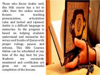 Those who Know Arabic well,
this Hifz course has a lot to
offer. Here the online teacher
focuses on teaching
pronunciation, articulation
rules and tarteel and tajweed.
Arabic is a difficult language to
memorize. So the program is
based on helping students
understand and memorize the
verses and Surahs of Quran with
proper rulings, pauses and
refrains. This Hifz Courses
Online can be scheduled at any
time of the day, best for you.
Students are constantly
monitored and certificates are
given out on successful
completion of the lessons.
 