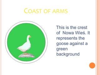 COAST OF ARMS

         This is the crest
         of Nowa Wieś. It
         represents the
         goose against a
         green
         background
 