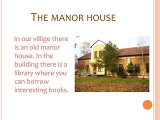 THE MANOR HOUSE
In our villige there
is an old manor
house. In the
building there is a
library where you
can borrow
interesting books.
 