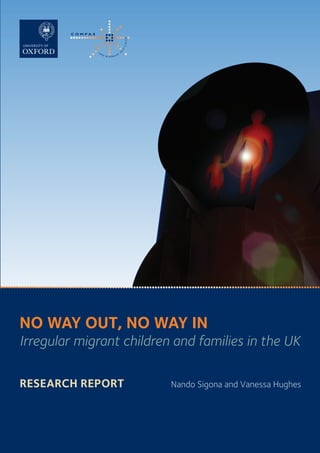 NO WAY OUT, NO WAY IN  |  RESEARCH REPORT
                                                                                                                                                                                      NO WAY OUT, NO WAY IN
                                                                                                                                                                                      Irregular migrant children and families in the UK
                                                                                                                                              Nando Sigona and Vanessa Hughes




                                                                                                                                                                                      Research Report	
    No Way Out, No Way In:
    Irregular migrant children and families in the UK                                                                                                                                                           Nando Sigona and Vanessa Hughes
    Research Report, 2012
    ISBN 978-1-907271-01-4

                                                        COMPAS (ESRC Centre on Migration, Policy and Society)         Funded by
                                                        University of Oxford
                                                        58 Banbury Road | OX2 6QS | Oxford | UK
                                                        T: +44(0)1865 274711 | E: info@compas.ox.ac.uk |        BA R R OW   CA D B U RY
                                                                                                                                  TRUST
                                                        W: www.compas.ox.ac.uk




OUC-14443 COVER/SPINE.indd 1                                                                                                                                                                                                                11/05/2012 11:06
 