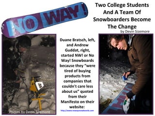Two College Students And A Team Of Snowboarders Become The Change Duane Bratsch, left, and Andrew Guddat, right, started NW! or No Way! Snowboards because they “were tired of buying products from companies that couldn't care less about us” quoted from their Manifesto on their website:  http://www.nowaysnowboards.com   Photos by Devin Sizemore by Devin Sizemore 