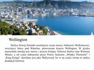 Wellington
Stolica Nowej Zelandii zawdzięcza swoja nazwę Arthurowi Wellesleyowi,
zwycięzcy bitwy pod Waterloo, pierwszemu księciu Wellington. W języku
maoryskim istnieją trzy nazwy i jeszcze kolejne: Portowa Stolica oraz Wietrzne
Miasto, a od czasu nakręcenia przez Petera Jacksona „Władcy Pierścieni” i
„King Konga” określane jest jako Wellywood, bo w tej części świata to stolica
produkcji kinowej.
 