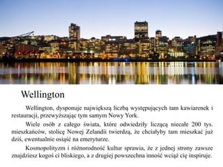 Wellington, dysponuje największą liczbą występujących tam kawiarenek i
restauracji, przewyższając tym samym Nowy York.
Wiele osób z całego świata, które odwiedziły liczącą niecałe 200 tys.
mieszkańców, stolicę Nowej Zelandii twierdzą, że chciałyby tam mieszkać już
dziś, ewentualnie osiąść na emeryturze.
Kosmopolityzm i różnorodność kultur sprawia, że z jednej strony zawsze
znajdziesz kogoś ci bliskiego, a z drugiej powszechna inność wciąż cię inspiruje.
Wellington
 
