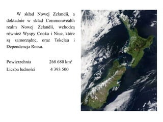 W skład Nowej Zelandii, a
dokładnie w skład Commonwealth
realm Nowej Zelandii, wchodzą
również Wyspy Cooka i Niue, które
są samorządne, oraz Tokelau i
Dependencja Rossa.
Powierzchnia 268 680 km²
Liczba ludności 4 393 500
 