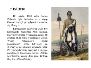 Do okolo 1280 roku Nowa
Zelandia była bezludna, aż z wysp
Oceanii zaczęli przypływać i osiedlać
się Maorysi.
Europejskim odkrywcą wysp był
holenderski podróżnik Abel Tasman,
który przy próbie wysadzenia załogi 18
grudnia 1642 roku w północnej części
Wyspy Południowej został
zaatakowany przez tubylców, co
skończyło się śmiercią czterech ludzi.
Po tym wydarzeniu odpłynął, a miejsce
nieudanego lądowania nazwał Zatoką
Morderców, znaną dziś jako Golden
Bay (pol. Złota Zatoka).
Historia
 