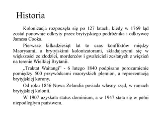 Historia
Kolonizacja rozpoczęła się po 127 latach, kiedy w 1769 ląd
został ponownie odkryty przez brytyjskiego podróżnika i odkrywcę
Jamesa Cooka.
Pierwsze kilkadziesiąt lat to czas konfliktów między
Maorysami, a brytyjskimi kolonizatorami, składającymi się w
większości ze złodziei, morderców i gwałcicieli zesłanych z więzień
na terenie Wielkiej Brytanii.
„Traktat Waitangi” - 6 lutego 1840 podpisano porozumienie
pomiędzy 500 przywódcami maoryskich plemion, a reprezentacją
brytyjskiej korony.
Od roku 1856 Nowa Zelandia posiada własny rząd, w ramach
brytyjskiej kolonii.
W 1907 uzyskała status dominium, a w 1947 stała się w pełni
niepodległym państwem.
 