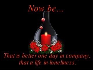 Now be... That is better one day in company, that a life in loneliness.