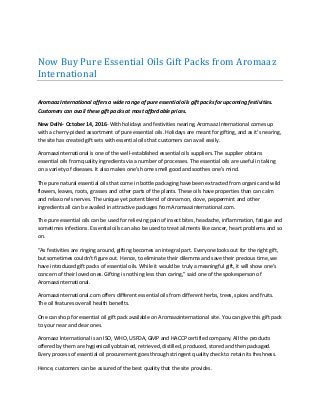 Now Buy Pure Essential Oils Gift Packs from Aromaaz
International
Aromaaz International offers a wide range of pure essential oils gift packs for upcoming festivities.
Customers can avail these gift packs at most affordable prices.
New Delhi- October 14, 2016- With holidays and festivities nearing, Aromaaz International comes up
with a cherry-picked assortment of pure essential oils. Holidays are meant for gifting, and as it’s nearing,
the site has created gift sets with essential oils that customers can avail easily.
Aromaazinternational is one of the well-established essential oils suppliers. The supplier obtains
essential oils from quality ingredients via a number of processes. The essential oils are useful in taking
on a variety of diseases. It also makes one’s home smell good and soothes one’s mind.
The pure natural essential oils that come in bottle packaging have been extracted from organic and wild
flowers, leaves, roots, grasses and other parts of the plants. These oils have properties than can calm
and relax one’s nerves. The unique yet potent blend of cinnamon, clove, peppermint and other
ingredients all can be availed in attractive packages from Aromaazinternational.com.
The pure essential oils can be used for relieving pain of insect bites, headache, inflammation, fatigue and
sometimes infections. Essential oils can also be used to treat ailments like cancer, heart problems and so
on.
“As festivities are ringing around, gifting becomes an integral part. Everyone looks out for the right gift,
but sometimes couldn’t figure out. Hence, to eliminate their dilemma and save their precious time, we
have introduced gift packs of essential oils. While it would be truly a meaningful gift, it will show one’s
concern of their loved ones. Gifting is nothing less than caring,” said one of the spokesperson of
Aromaazinternational.
Aromaazinternational.com offers different essential oils from different herbs, trees, spices and fruits.
The oil features overall health benefits.
One can shop for essential oil gift pack available on Aromaazinternational site. You can give this gift pack
to your near and dear ones.
Aromaaz International is an ISO, WHO, USFDA, GMP and HACCP certified company. All the products
offered by them are hygienically obtained, retrieved, distilled, produced, stored and then packaged.
Every process of essential oil procurement goes through stringent quality check to retain its freshness.
Hence, customers can be assured of the best quality that the site provides.
 