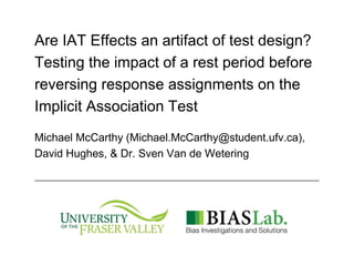 Are IAT Effects an artifact of test design?
Testing the impact of a rest period before
reversing response assignments on the
Implicit Association Test
Michael McCarthy (Michael.McCarthy@student.ufv.ca),
David Hughes, & Dr. Sven Van de Wetering
 