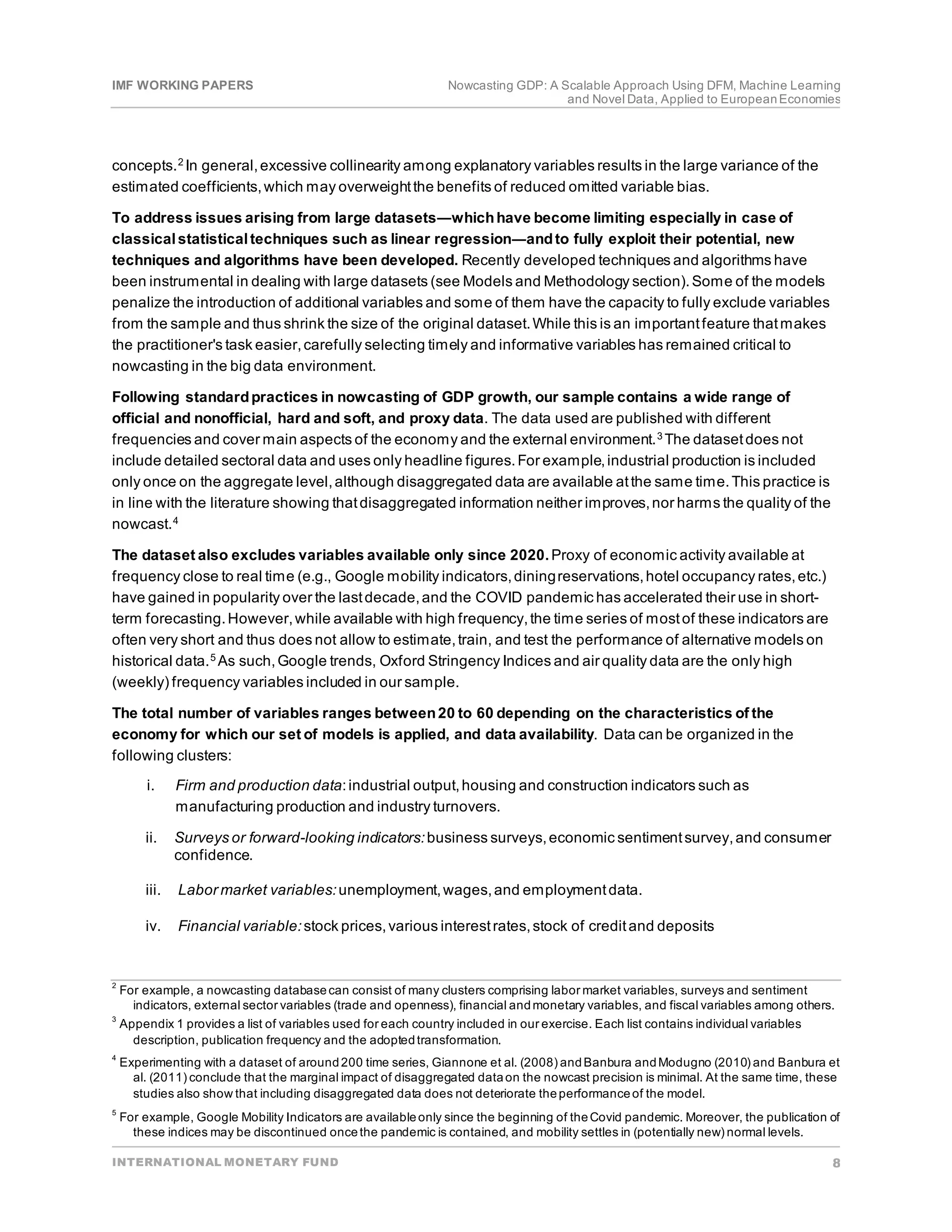IMF WORKING PAPERS Nowcasting GDP: A Scalable Approach Using DFM, Machine Learning
and Novel Data, Applied to EuropeanEconomies
INTERNATIONAL MONETARY FUND 8
concepts.2
In general,excessive collinearity among explanatory variables results in the large variance of the
estimated coefficients,which may overweightthe benefits of reduced omitted variable bias.
To address issues arising from large datasets―whichhave become limiting especially in case of
classicalstatisticaltechniques such as linear regression―andto fully exploit their potential, new
techniques and algorithms have been developed. Recently developed techniques and algorithms have
been instrumental in dealing with large datasets (see Models and Methodology section).Some of the models
penalize the introduction of additional variables and some of them have the capacity to fully exclude variables
from the sample and thus shrink the size of the original dataset.While this is an importantfeature thatmakes
the practitioner's task easier,carefully selecting timely and informative variables has remained critical to
nowcasting in the big data environment.
Following standardpractices in nowcasting of GDP growth, our sample contains a wide range of
official and nonofficial, hard and soft, and proxy data. The data used are published with different
frequencies and cover main aspects of the economy and the external environment.3
The datasetdoes not
include detailed sectoral data and uses only headline figures.For example,industrial production is included
only once on the aggregate level,although disaggregated data are available atthe same time.This practice is
in line with the literature showing thatdisaggregated information neither improves,nor harms the quality of the
nowcast.4
The dataset also excludes variables available only since 2020.Proxy of economic activity available at
frequency close to real time (e.g., Google mobility indicators,diningreservations,hotel occupancy rates,etc.)
have gained in popularity over the lastdecade,and the COVID pandemic has accelerated their use in short-
term forecasting.However,while available with high frequency,the time series of mostof these indicators are
often very short and thus does not allow to estimate,train, and test the performance of alternative models on
historical data.5 As such,Google trends, Oxford Stringency Indices and air quality data are the only high
(weekly) frequency variables included in our sample.
The total number of variables ranges between20 to 60 depending on the characteristics of the
economy for which our set of models is applied, and data availability. Data can be organized in the
following clusters:
i. Firm and production data:industrial output,housing and construction indicators such as
manufacturing production and industry turnovers.
ii. Surveys or forward-looking indicators:business surveys,economic sentimentsurvey,and consumer
confidence.
iii. Labor market variables:unemployment,wages,and employmentdata.
iv. Financial variable:stock prices,various interestrates,stock of creditand deposits
2
For example, a nowcasting databasecan consist of many clusters comprising labor market variables, surveys and sentiment
indicators, external sector variables (trade and openness), financial andmonetary variables, and fiscal variables among others.
3
Appendix 1 provides a list of variables used for each country included in our exercise. Each list contains individual variables
description, publication frequency and the adoptedtransformation.
4
Experimenting with a dataset of around200 time series, Giannone et al. (2008) andBanbura andModugno (2010) and Banbura et
al. (2011) conclude that the marginal impact of disaggregated dataon the nowcast precision is minimal. At the same time, these
studies also show that including disaggregated data does not deteriorate theperformanceof the model.
5
For example, Google Mobility Indicators are availableonly since the beginning of theCovid pandemic. Moreover, the publication of
these indices may be discontinued oncethe pandemic is contained, and mobility settles in (potentially new) normal levels.
 