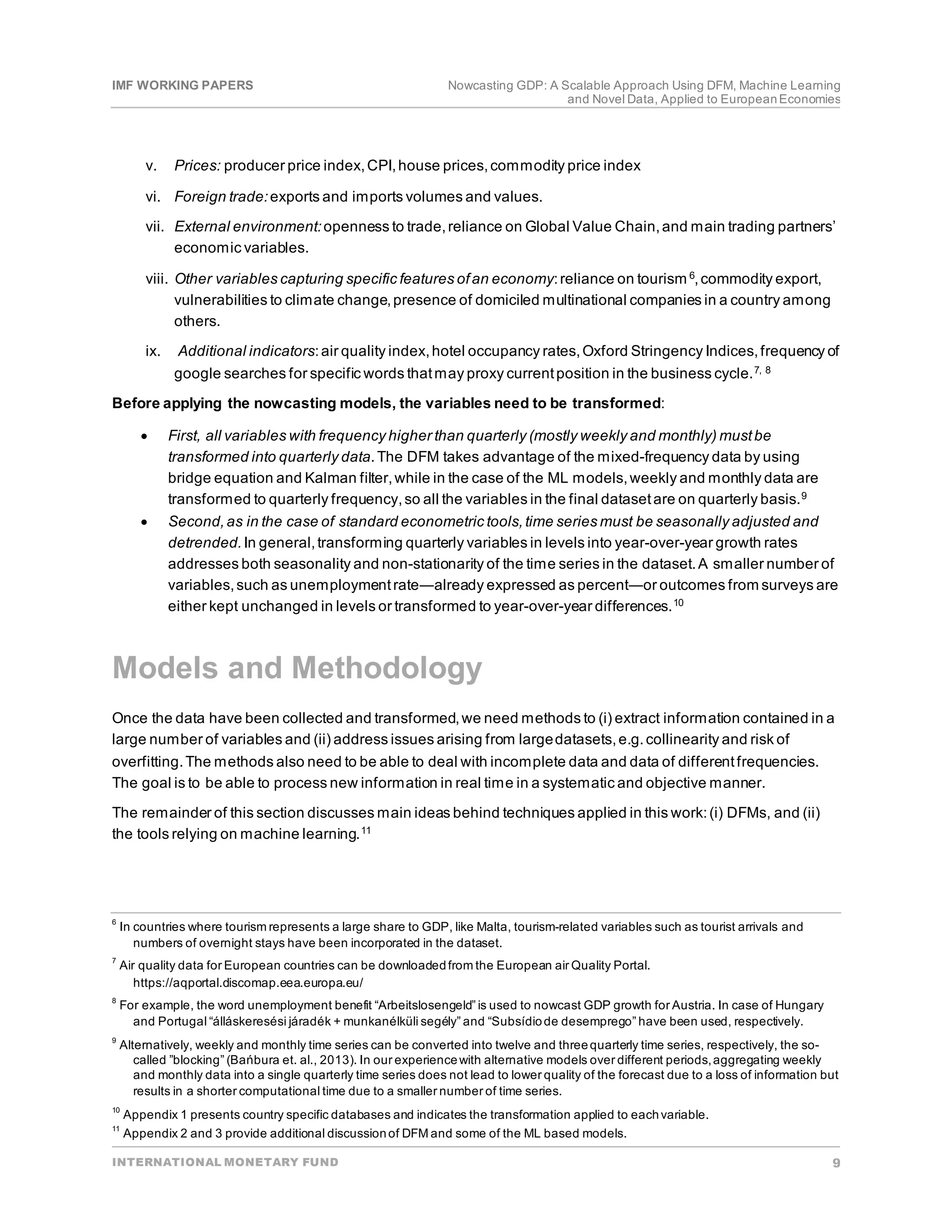 IMF WORKING PAPERS Nowcasting GDP: A Scalable Approach Using DFM, Machine Learning
and Novel Data, Applied to EuropeanEconomies
INTERNATIONAL MONETARY FUND 9
v. Prices: producer price index,CPI,house prices,commodity price index
vi. Foreign trade:exports and imports volumes and values.
vii. External environment:openness to trade,reliance on Global Value Chain,and main trading partners’
economic variables.
viii. Other variables capturing specific features ofan economy:reliance on tourism 6,commodity export,
vulnerabilities to climate change,presence of domiciled multinational companies in a country among
others.
ix. Additional indicators:air quality index,hotel occupancy rates,Oxford Stringency Indices,frequency of
google searches for specific words thatmay proxy currentposition in the business cycle.7, 8
Before applying the nowcasting models, the variables need to be transformed:
• First, all variables with frequency higher than quarterly (mostly weekly and monthly) mustbe
transformed into quarterly data.The DFM takes advantage of the mixed-frequency data by using
bridge equation and Kalman filter,while in the case of the ML models,weekly and monthly data are
transformed to quarterly frequency,so all the variables in the final datasetare on quarterly basis.9
• Second,as in the case of standard econometric tools,time series must be seasonally adjusted and
detrended.In general,transforming quarterly variables in levels into year-over-year growth rates
addresses both seasonality and non-stationarity of the time series in the dataset.A smaller number of
variables,such as unemploymentrate―already expressed as percent―or outcomes from surveys are
either kept unchanged in levels or transformed to year-over-year differences.10
Models and Methodology
Once the data have been collected and transformed,we need methods to (i) extract information contained in a
large number of variables and (ii) address issues arising from largedatasets,e.g.collinearity and risk of
overfitting.The methods also need to be able to deal with incomplete data and data of differentfrequencies.
The goal is to be able to process new information in real time in a systematic and objective manner.
The remainder of this section discusses main ideas behind techniques applied in this work:(i) DFMs, and (ii)
the tools relying on machine learning.11
6
In countries where tourism represents a large share to GDP, like Malta, tourism-related variables such as tourist arrivals and
numbers of overnight stays have been incorporated in the dataset.
7
Air quality data for European countries can be downloadedfrom the European air Quality Portal.
https://aqportal.discomap.eea.europa.eu/
8
For example, the word unemployment benefit “Arbeitslosengeld” is used to nowcast GDP growth for Austria. In case of Hungary
and Portugal “álláskeresési járadék + munkanélküli segély” and “Subsídiode desemprego” have been used, respectively.
9
Alternatively, weekly and monthly time series can be converted into twelve and threequarterly time series, respectively, the so-
called ”blocking” (Bańbura et. al., 2013). In our experiencewith alternative models over different periods,aggregating weekly
and monthly data into a single quarterly time series does not lead to lower quality of the forecast due to a loss of information but
results in a shorter computational time due to a smaller number of time series.
10
Appendix 1 presents country specific databases and indicates the transformation applied to eachvariable.
11
Appendix 2 and 3 provide additional discussionof DFM and some of the ML based models.
 