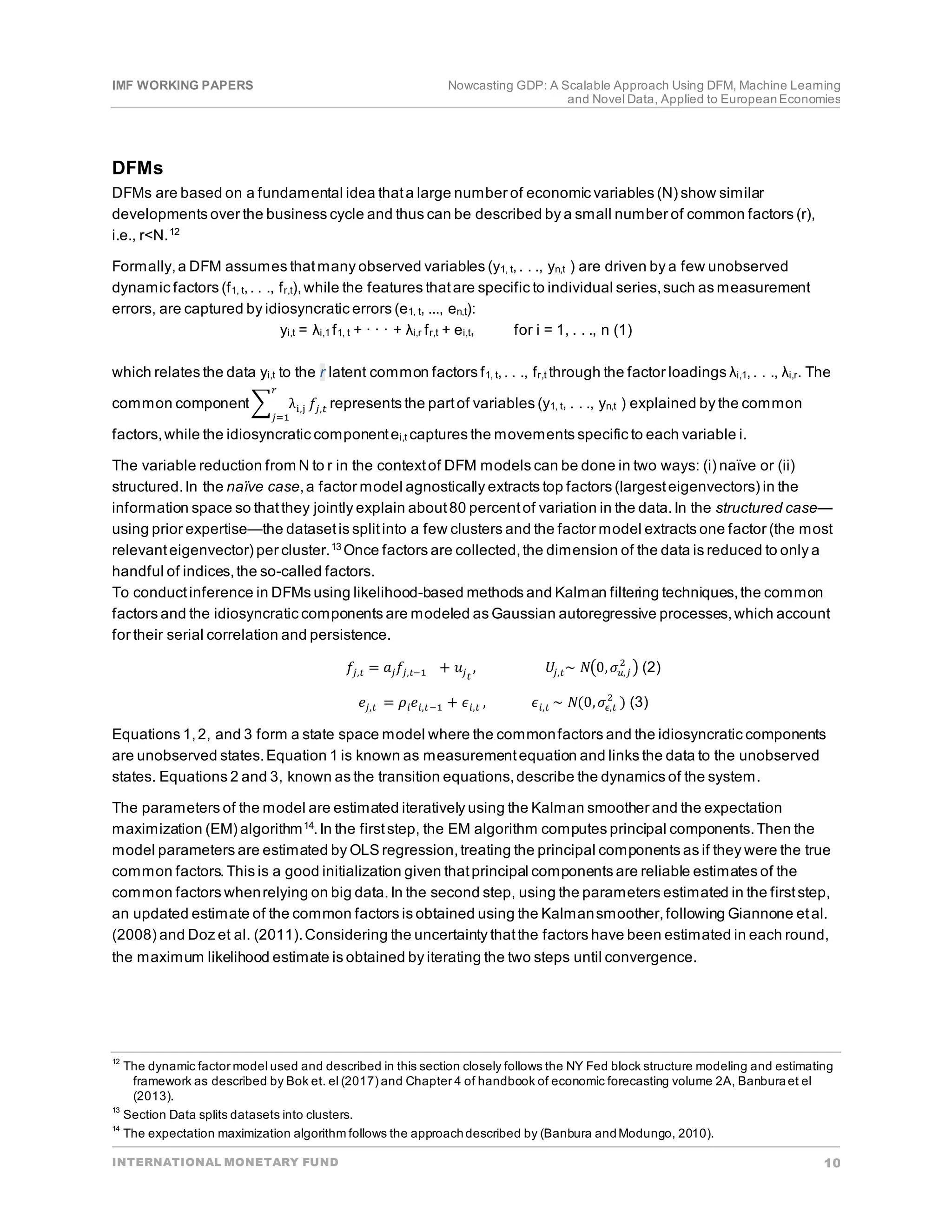 IMF WORKING PAPERS Nowcasting GDP: A Scalable Approach Using DFM, Machine Learning
and Novel Data, Applied to EuropeanEconomies
INTERNATIONAL MONETARY FUND 10
DFMs
DFMs are based on a fundamental idea thata large number of economic variables (N) show similar
developments over the business cycle and thus can be described by a small number of common factors (r),
i.e., r<N.12
Formally,a DFM assumes thatmany observed variables (y1, t,. . ., yn,t ) are driven by a few unobserved
dynamic factors (f1, t,. . ., fr,t),while the features thatare specific to individual series,such as measurement
errors, are captured by idiosyncratic errors (e1, t, ..., en,t):
yi,t = λi,1 f1, t + · · · + λi,r fr,t + ei,t, for i = 1, . . ., n (1)
which relates the data yi,t to the r latent common factors f1, t,. . ., fr,t through the factor loadings λi,1,. . ., λi,r. The
common component� λi,j 𝑓𝑓𝑗𝑗,𝑡𝑡
𝑟𝑟
𝑗𝑗=1
represents the partof variables (y1, t, . . ., yn,t ) explained by the common
factors,while the idiosyncratic componentei,t captures the movements specific to each variable i.
The variable reduction from N to r in the contextof DFM models can be done in two ways: (i) naïve or (ii)
structured.In the naïve case,a factor model agnostically extracts top factors (largesteigenvectors) in the
information space so thatthey jointly explain about80 percentof variation in the data.In the structured case—
using prior expertise—the datasetis splitinto a few clusters and the factor model extracts one factor (the most
relevanteigenvector) per cluster.13 Once factors are collected,the dimension of the data is reduced to only a
handful of indices,the so-called factors.
To conductinference in DFMs using likelihood-based methods and Kalman filtering techniques,the common
factors and the idiosyncratic components are modeled as Gaussian autoregressive processes,which account
for their serial correlation and persistence.
𝑓𝑓𝑗𝑗,𝑡𝑡 = 𝑎𝑎𝑗𝑗𝑓𝑓𝑗𝑗,𝑡𝑡−1 + 𝑢𝑢𝑗𝑗𝑡𝑡
, 𝑈𝑈𝑗𝑗,𝑡𝑡~ 𝑁𝑁�0,𝜎𝜎𝑢𝑢,𝑗𝑗
2
� (2)
𝑒𝑒𝑗𝑗,𝑡𝑡 = 𝜌𝜌𝑖𝑖𝑒𝑒𝑖𝑖,𝑡𝑡−1 + 𝜖𝜖𝑖𝑖,𝑡𝑡 , 𝜖𝜖𝑖𝑖,𝑡𝑡 ~ 𝑁𝑁(0,𝜎𝜎𝜖𝜖,𝑡𝑡
2
) (3)
Equations 1,2, and 3 form a state space model where the commonfactors and the idiosyncratic components
are unobserved states.Equation 1 is known as measurementequation and links the data to the unobserved
states. Equations 2 and 3, known as the transition equations,describe the dynamics of the system.
The parameters of the model are estimated iteratively using the Kalman smoother and the expectation
maximization (EM) algorithm14
.In the firststep, the EM algorithm computes principal components.Then the
model parameters are estimated by OLS regression,treating the principal components as if they were the true
common factors.This is a good initialization given thatprincipal components are reliable estimates of the
common factors whenrelying on big data.In the second step, using the parameters estimated in the firststep,
an updated estimate of the common factors is obtained using the Kalmansmoother,following Giannone etal.
(2008) and Doz et al. (2011).Considering the uncertainty thatthe factors have been estimated in each round,
the maximum likelihood estimate is obtained by iterating the two steps until convergence.
12
The dynamic factor model used and described in this section closely follows the NY Fed block structure modeling and estimating
framework as described by Bok et. el (2017) and Chapter 4 of handbook of economic forecasting volume 2A, Banburaet el
(2013).
13
Section Data splits datasets into clusters.
14
The expectation maximization algorithm follows the approachdescribed by (Banbura andModungo, 2010).
 