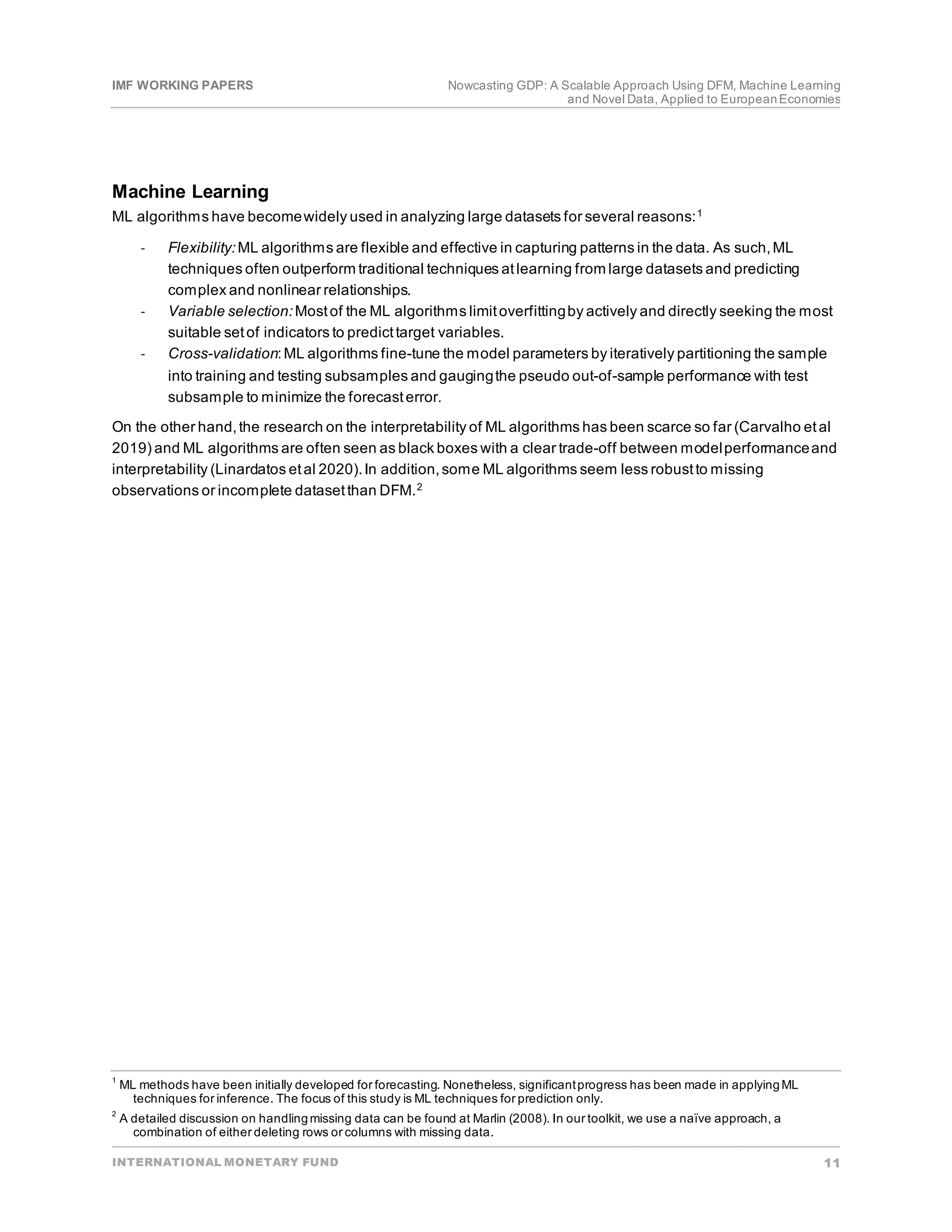 IMF WORKING PAPERS Nowcasting GDP: A Scalable Approach Using DFM, Machine Learning
and Novel Data, Applied to EuropeanEconomies
INTERNATIONAL MONETARY FUND 11
Machine Learning
ML algorithms have becomewidely used in analyzing large datasets for several reasons:1
- Flexibility:ML algorithms are flexible and effective in capturing patterns in the data. As such,ML
techniques often outperform traditional techniques atlearning from large datasets and predicting
complex and nonlinear relationships.
- Variable selection:Mostof the ML algorithms limitoverfittingby actively and directly seeking the most
suitable setof indicators to predicttarget variables.
- Cross-validation:ML algorithms fine-tune the model parameters by iteratively partitioning the sample
into training and testing subsamples and gaugingthe pseudo out-of-sample performance with test
subsample to minimize the forecasterror.
On the other hand,the research on the interpretability of ML algorithms has been scarce so far (Carvalho etal
2019) and ML algorithms are often seen as black boxes with a clear trade-off between modelperformanceand
interpretability (Linardatos etal 2020).In addition,some ML algorithms seem less robustto missing
observations or incomplete datasetthan DFM.2
1
ML methods have been initially developed for forecasting. Nonetheless, significantprogress has been made in applyingML
techniques for inference. The focus of this study is ML techniques for prediction only.
2
A detailed discussion on handlingmissing data can be found at Marlin (2008). In our toolkit, we use a naïve approach, a
combination of either deleting rows or columns with missing data.
 