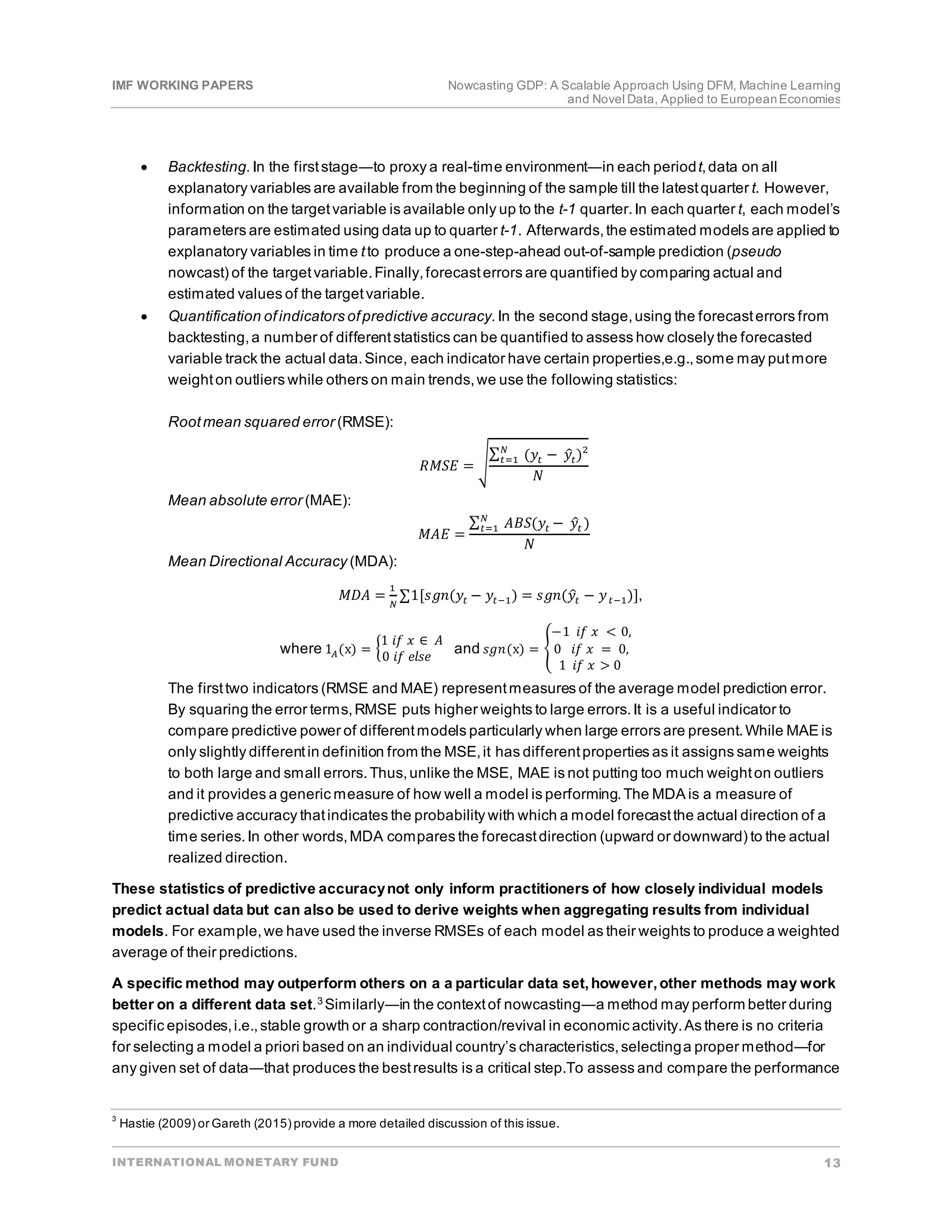 IMF WORKING PAPERS Nowcasting GDP: A Scalable Approach Using DFM, Machine Learning
and Novel Data, Applied to EuropeanEconomies
INTERNATIONAL MONETARY FUND 13
• Backtesting.In the firststage―to proxy a real-time environment―in each periodt,data on all
explanatory variables are available from the beginning of the sample till the latestquarter t. However,
information on the targetvariable is available only up to the t-1 quarter.In each quarter t, each model’s
parameters are estimated using data up to quarter t-1. Afterwards,the estimated models are applied to
explanatory variables in time tto produce a one-step-ahead out-of-sample prediction (pseudo
nowcast) of the targetvariable.Finally,forecasterrors are quantified by comparing actual and
estimated values of the targetvariable.
• Quantification ofindicators ofpredictive accuracy.In the second stage,using the forecasterrors from
backtesting,a number of differentstatistics can be quantified to assess how closely the forecasted
variable track the actual data.Since, each indicator have certain properties,e.g.,some may putmore
weighton outliers while others on main trends,we use the following statistics:
Rootmean squared error (RMSE):
𝑅𝑅𝑅𝑅𝑅𝑅𝑅𝑅 = �
∑ (𝑦𝑦𝑡𝑡 − 𝑦𝑦
�𝑡𝑡)2
𝑁𝑁
𝑡𝑡=1
𝑁𝑁
Mean absolute error (MAE):
𝑀𝑀𝑀𝑀𝑀𝑀 =
∑ 𝐴𝐴𝐴𝐴𝐴𝐴(𝑦𝑦𝑡𝑡 − 𝑦𝑦
�𝑡𝑡 )
𝑁𝑁
𝑡𝑡=1
𝑁𝑁
Mean Directional Accuracy (MDA):
𝑀𝑀𝑀𝑀𝑀𝑀 =
1
𝑁𝑁
∑1[𝑠𝑠𝑠𝑠𝑠𝑠(𝑦𝑦𝑡𝑡 − 𝑦𝑦𝑡𝑡−1) = 𝑠𝑠𝑠𝑠𝑠𝑠(𝑦𝑦
�𝑡𝑡 − 𝑦𝑦𝑡𝑡−1)],
where 1𝐴𝐴(x) = �
1 𝑖𝑖𝑖𝑖 𝑥𝑥 ∈ 𝐴𝐴
0 𝑖𝑖𝑖𝑖 𝑒𝑒𝑒𝑒𝑒𝑒𝑒𝑒
and 𝑠𝑠𝑠𝑠𝑠𝑠(x) = �
−1 𝑖𝑖𝑖𝑖 𝑥𝑥 < 0,
0 𝑖𝑖𝑖𝑖 𝑥𝑥 = 0,
1 𝑖𝑖𝑖𝑖 𝑥𝑥 > 0
The firsttwo indicators (RMSE and MAE) representmeasures of the average model prediction error.
By squaring the error terms,RMSE puts higher weights to large errors.It is a useful indicator to
compare predictive power of differentmodels particularly when large errors are present.While MAE is
only slightly differentin definition from the MSE,it has differentproperties as it assigns same weights
to both large and small errors.Thus,unlike the MSE, MAE is not putting too much weighton outliers
and it provides a generic measure of how well a model is performing.The MDA is a measure of
predictive accuracy thatindicates the probability with which a model forecastthe actual direction of a
time series.In other words,MDA compares the forecastdirection (upward or downward) to the actual
realized direction.
These statistics of predictive accuracynot only inform practitioners of how closely individual models
predict actual data but can also be used to derive weights when aggregating results from individual
models. For example,we have used the inverse RMSEs of each model as their weights to produce a weighted
average of their predictions.
A specific method may outperform others on a a particular data set,however,other methods may work
better on a different data set.3 Similarly―in the contextof nowcasting―a method may perform better during
specific episodes,i.e.,stable growth or a sharp contraction/revival in economic activity.As there is no criteria
for selecting a model a priori based on an individual country’s characteristics,selectinga proper method―for
any given set of data―that produces the bestresults is a critical step.To assess and compare the performance
3
Hastie (2009) or Gareth (2015) provide a more detailed discussion of this issue.
 