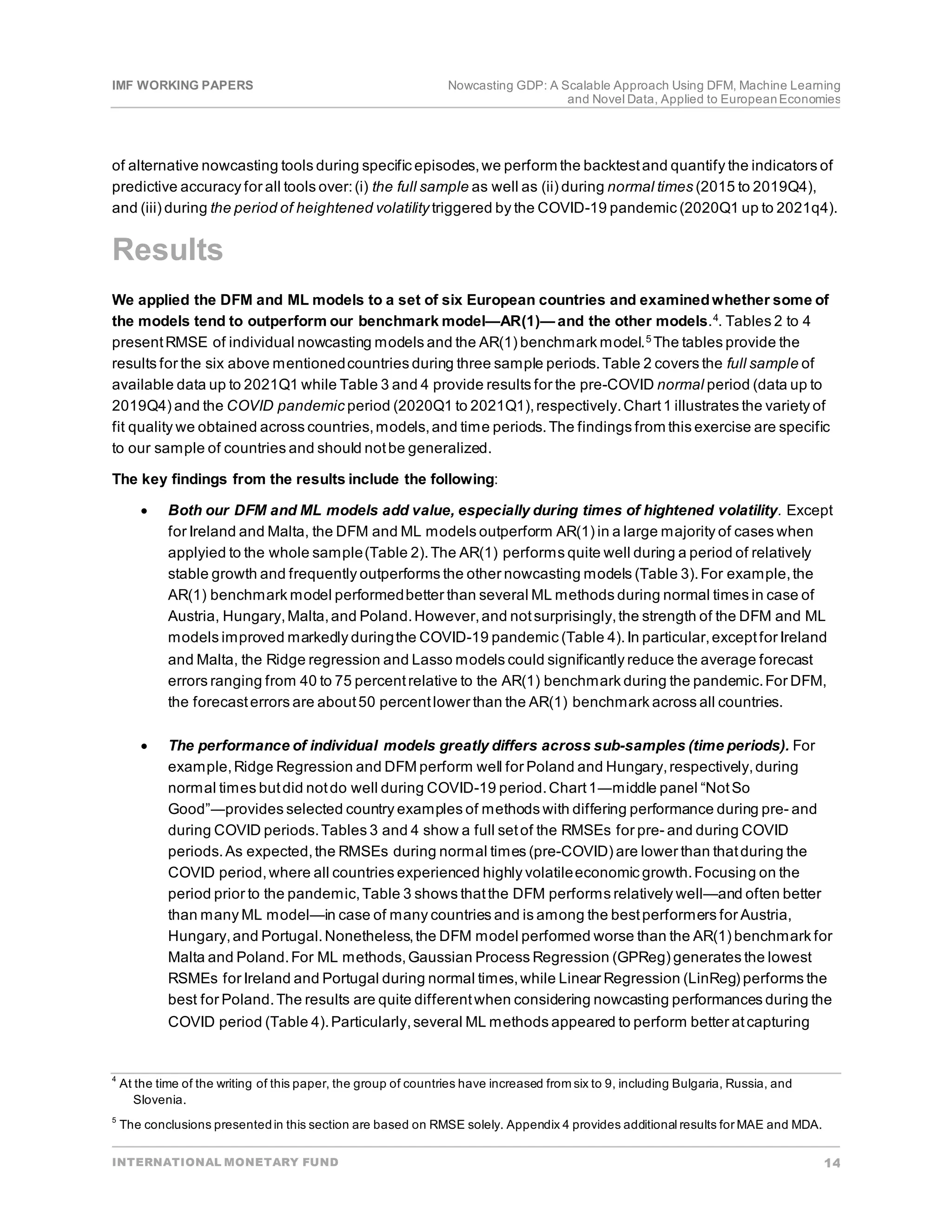 IMF WORKING PAPERS Nowcasting GDP: A Scalable Approach Using DFM, Machine Learning
and Novel Data, Applied to EuropeanEconomies
INTERNATIONAL MONETARY FUND 14
of alternative nowcasting tools during specific episodes,we perform the backtestand quantify the indicators of
predictive accuracy for all tools over:(i) the full sample as well as (ii) during normal times (2015 to 2019Q4),
and (iii) during the period of heightened volatility triggered by the COVID-19 pandemic (2020Q1 up to 2021q4).
Results
We applied the DFM and ML models to a set of six European countries and examinedwhether some of
the models tend to outperform our benchmark model—AR(1)— and the other models.4
. Tables 2 to 4
presentRMSE of individual nowcasting models and the AR(1) benchmark model.5
The tables provide the
results for the six above mentionedcountries during three sample periods.Table 2 covers the full sample of
available data up to 2021Q1 while Table 3 and 4 provide results for the pre-COVID normal period (data up to
2019Q4) and the COVID pandemic period (2020Q1 to 2021Q1),respectively.Chart1 illustrates the variety of
fit quality we obtained across countries,models,and time periods.The findings from this exercise are specific
to our sample of countries and should notbe generalized.
The key findings from the results include the following:
• Both our DFM and ML models add value, especially during times of hightened volatility. Except
for Ireland and Malta, the DFM and ML models outperform AR(1) in a large majority of cases when
applyied to the whole sample(Table 2).The AR(1) performs quite well during a period of relatively
stable growth and frequently outperforms the other nowcasting models (Table 3).For example,the
AR(1) benchmark model performedbetter than several ML methods during normal times in case of
Austria, Hungary,Malta,and Poland.However,and notsurprisingly,the strength of the DFM and ML
models improved markedly duringthe COVID-19 pandemic (Table 4).In particular,exceptfor Ireland
and Malta, the Ridge regression and Lasso models could significantly reduce the average forecast
errors ranging from 40 to 75 percentrelative to the AR(1) benchmark during the pandemic.For DFM,
the forecasterrors are about50 percentlower than the AR(1) benchmark across all countries.
• The performance of individual models greatly differs across sub-samples (time periods). For
example,Ridge Regression and DFM perform well for Poland and Hungary,respectively,during
normal times butdid notdo well during COVID-19 period.Chart1―middle panel “NotSo
Good”―provides selected country examples of methods with differing performance during pre- and
during COVID periods.Tables 3 and 4 show a full setof the RMSEs for pre- and during COVID
periods.As expected,the RMSEs during normal times (pre-COVID) are lower than thatduring the
COVID period,where all countries experienced highly volatileeconomic growth.Focusing on the
period prior to the pandemic,Table 3 shows thatthe DFM performs relatively well—and often better
than many ML model—in case of many countries and is among the bestperformers for Austria,
Hungary,and Portugal.Nonetheless,the DFM model performed worse than the AR(1) benchmark for
Malta and Poland.For ML methods,Gaussian Process Regression (GPReg) generates the lowest
RSMEs for Ireland and Portugal during normal times,while Linear Regression (LinReg) performs the
best for Poland.The results are quite differentwhen considering nowcasting performances during the
COVID period (Table 4).Particularly,several ML methods appeared to perform better atcapturing
4
At the time of the writing of this paper, the group of countries have increased from six to 9, including Bulgaria, Russia, and
Slovenia.
5
The conclusions presentedin this section are based on RMSE solely. Appendix 4 provides additional results for MAE and MDA.
 