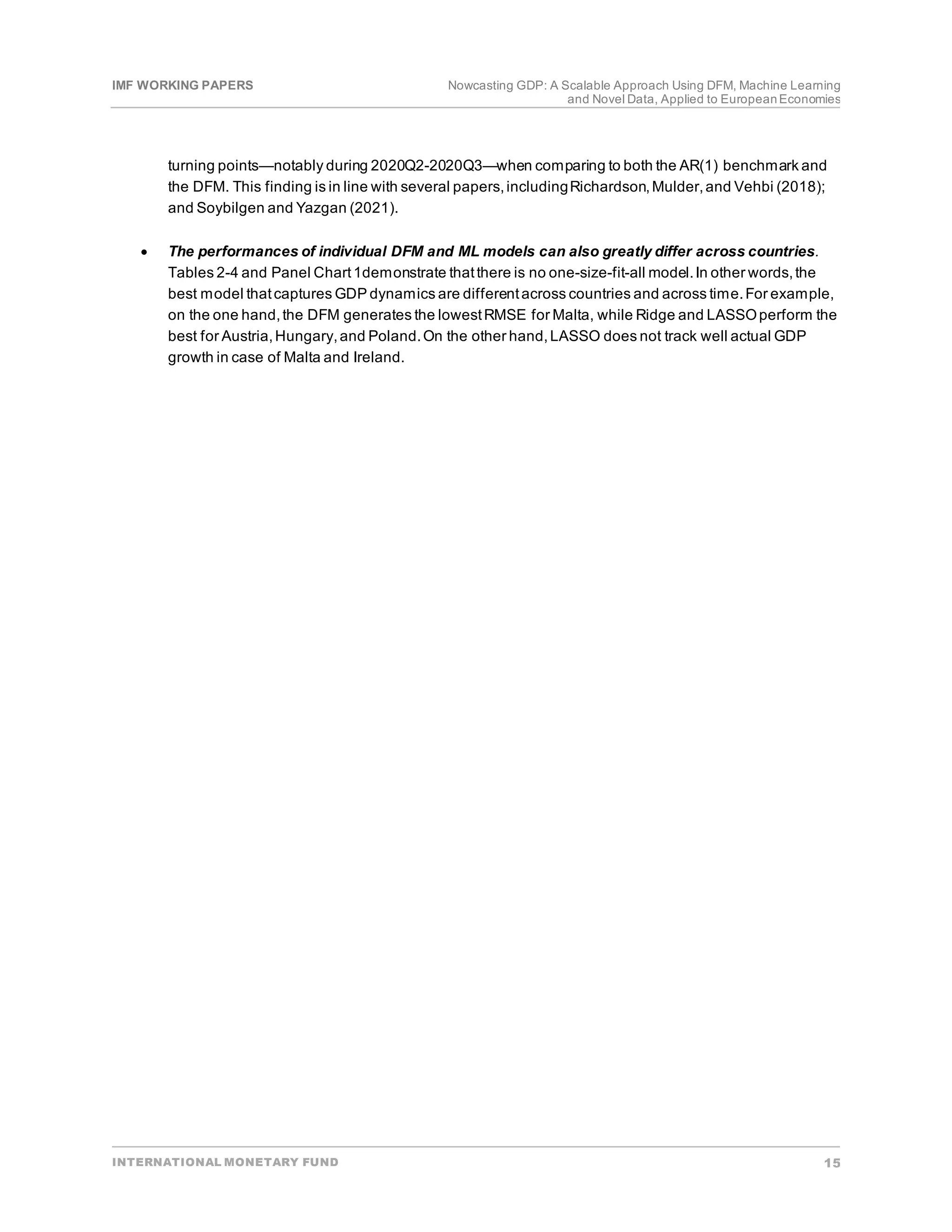 IMF WORKING PAPERS Nowcasting GDP: A Scalable Approach Using DFM, Machine Learning
and Novel Data, Applied to EuropeanEconomies
INTERNATIONAL MONETARY FUND 15
turning points—notably during 2020Q2-2020Q3—when comparing to both the AR(1) benchmark and
the DFM. This finding is in line with several papers,includingRichardson,Mulder,and Vehbi (2018);
and Soybilgen and Yazgan (2021).
• The performances of individual DFM and ML models can also greatly differ across countries.
Tables 2-4 and Panel Chart1demonstrate thatthere is no one-size-fit-all model.In other words,the
best model thatcaptures GDP dynamics are differentacross countries and across time.For example,
on the one hand,the DFM generates the lowestRMSE for Malta, while Ridge and LASSOperform the
best for Austria,Hungary,and Poland.On the other hand,LASSO does not track well actual GDP
growth in case of Malta and Ireland.
 
