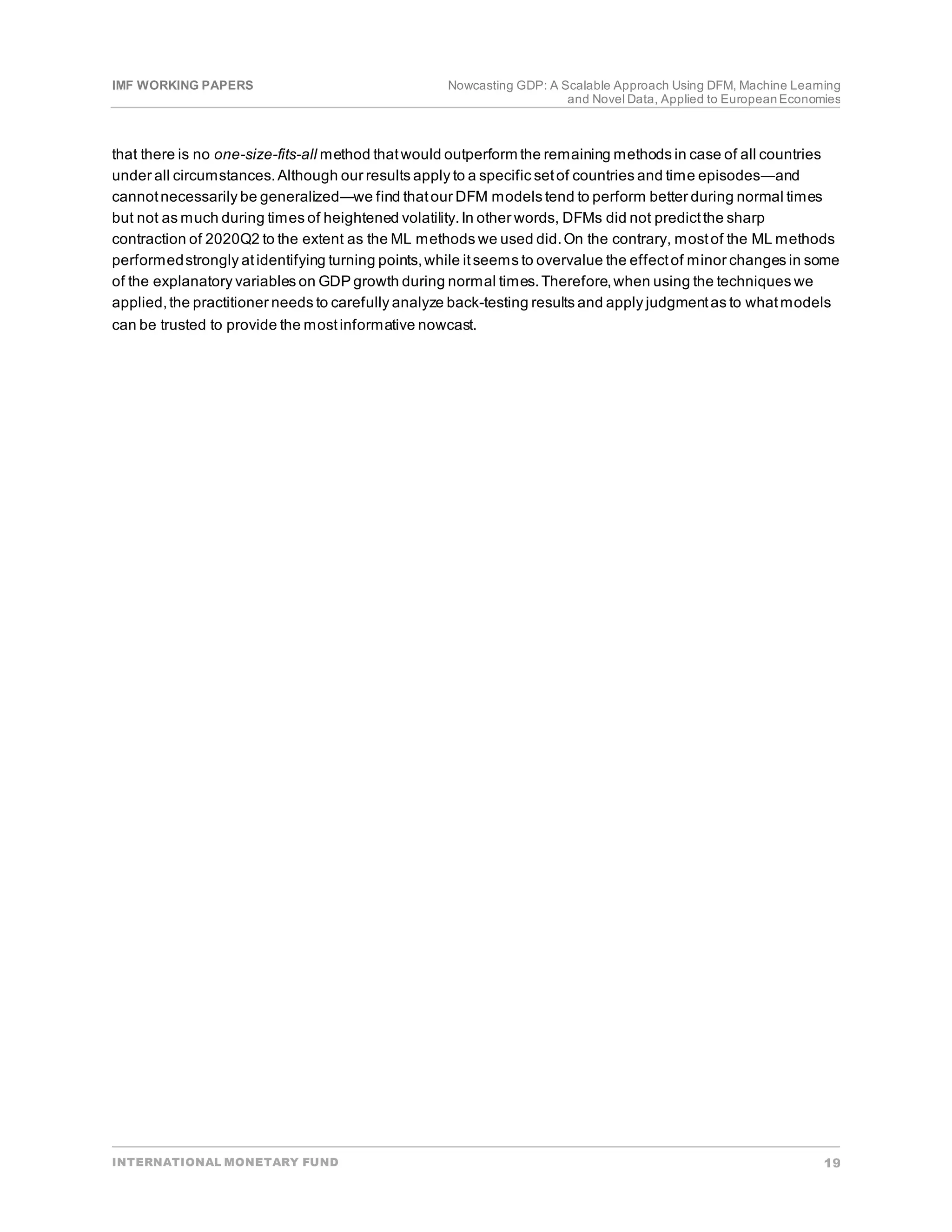 IMF WORKING PAPERS Nowcasting GDP: A Scalable Approach Using DFM, Machine Learning
and Novel Data, Applied to EuropeanEconomies
INTERNATIONAL MONETARY FUND 19
that there is no one-size-fits-all method thatwould outperform the remaining methods in case of all countries
under all circumstances.Although our results apply to a specific setof countries and time episodes―and
cannotnecessarily be generalized―we find thatour DFM models tend to perform better during normal times
but not as much during times of heightened volatility.In other words, DFMs did not predictthe sharp
contraction of 2020Q2 to the extent as the ML methods we used did.On the contrary, mostof the ML methods
performedstrongly atidentifying turning points,while itseems to overvalue the effectof minor changes in some
of the explanatory variables on GDP growth during normal times.Therefore,when using the techniques we
applied,the practitioner needs to carefully analyze back-testing results and apply judgmentas to whatmodels
can be trusted to provide the mostinformative nowcast.
 