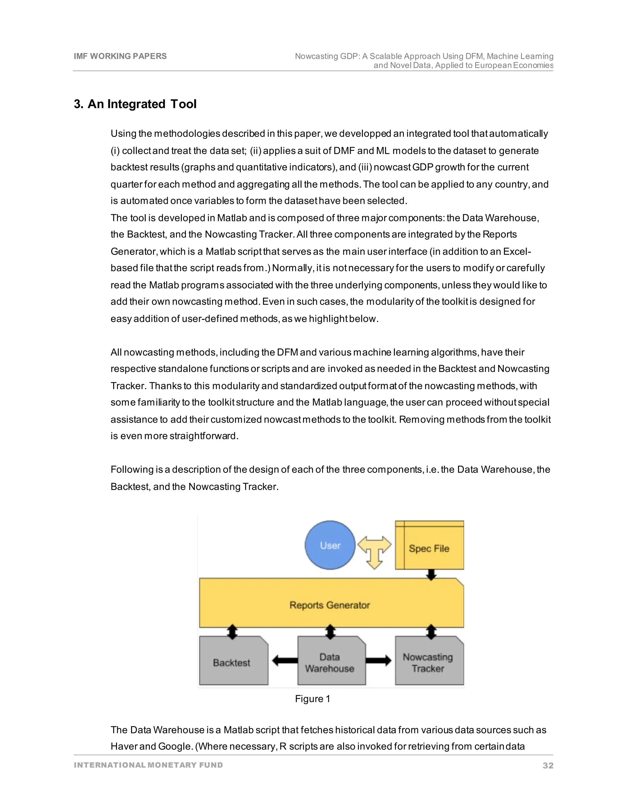 IMF WORKING PAPERS Nowcasting GDP: A Scalable Approach Using DFM, Machine Learning
and Novel Data, Applied to EuropeanEconomies
INTERNATIONAL MONETARY FUND 32
3. An Integrated Tool
Using the methodologies described in this paper,we developped an integrated tool thatautomatically
(i) collectand treat the data set; (ii) applies a suit of DMF and ML models to the dataset to generate
backtest results (graphs and quantitative indicators),and (iii) nowcastGDP growth for the current
quarter for each method and aggregating all the methods.The tool can be applied to any country,and
is automated once variables to form the datasethave been selected.
The tool is developed in Matlab and is composed of three major components:the Data Warehouse,
the Backtest, and the Nowcasting Tracker.All three components are integrated by the Reports
Generator,which is a Matlab scriptthat serves as the main user interface (in addition to an Excel-
based file thatthe script reads from.) Normally,itis notnecessary for the users to modify or carefully
read the Matlab programs associated with the three underlying components,unless they would like to
add their own nowcasting method.Even in such cases,the modularity of the toolkitis designed for
easy addition of user-defined methods,as we highlightbelow.
All nowcasting methods,including the DFM and various machine learning algorithms,have their
respective standalone functions or scripts and are invoked as needed in the Backtest and Nowcasting
Tracker. Thanks to this modularity and standardized outputformatof the nowcasting methods,with
some familiarity to the toolkitstructure and the Matlab language,the user can proceed withoutspecial
assistance to add their customized nowcastmethods to the toolkit. Removing methods from the toolkit
is even more straightforward.
Following is a description of the design of each of the three components,i.e.the Data Warehouse,the
Backtest, and the Nowcasting Tracker.
Figure 1
The Data Warehouse is a Matlab script that fetches historical data from various data sources such as
Haver and Google.(Where necessary,R scripts are also invoked for retrieving from certaindata
 