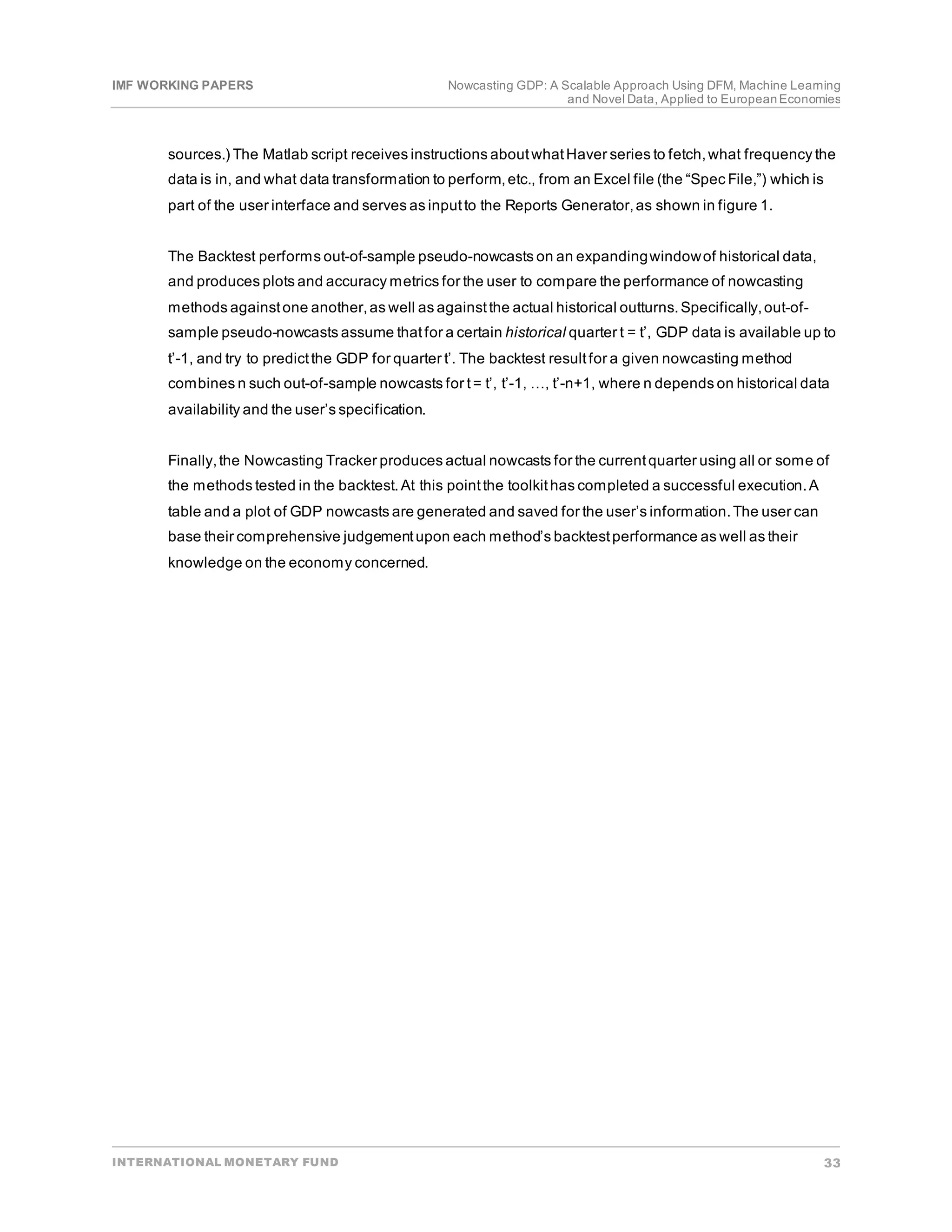 IMF WORKING PAPERS Nowcasting GDP: A Scalable Approach Using DFM, Machine Learning
and Novel Data, Applied to EuropeanEconomies
INTERNATIONAL MONETARY FUND 33
sources.) The Matlab script receives instructions aboutwhatHaver series to fetch,what frequency the
data is in, and what data transformation to perform,etc., from an Excel file (the “Spec File,”) which is
part of the user interface and serves as inputto the Reports Generator,as shown in figure 1.
The Backtest performs out-of-sample pseudo-nowcasts on an expandingwindowof historical data,
and produces plots and accuracy metrics for the user to compare the performance of nowcasting
methods againstone another,as well as againstthe actual historical outturns.Specifically,out-of-
sample pseudo-nowcasts assume thatfor a certain historical quarter t = t’, GDP data is available up to
t’-1, and try to predictthe GDP for quarter t’. The backtest resultfor a given nowcasting method
combines n such out-of-sample nowcasts for t= t’, t’-1, …, t’-n+1, where n depends on historical data
availability and the user’s specification.
Finally,the Nowcasting Tracker produces actual nowcasts for the currentquarter using all or some of
the methods tested in the backtest.At this pointthe toolkithas completed a successful execution.A
table and a plot of GDP nowcasts are generated and saved for the user’s information.The user can
base their comprehensive judgementupon each method’s backtestperformance as well as their
knowledge on the economy concerned.
 
