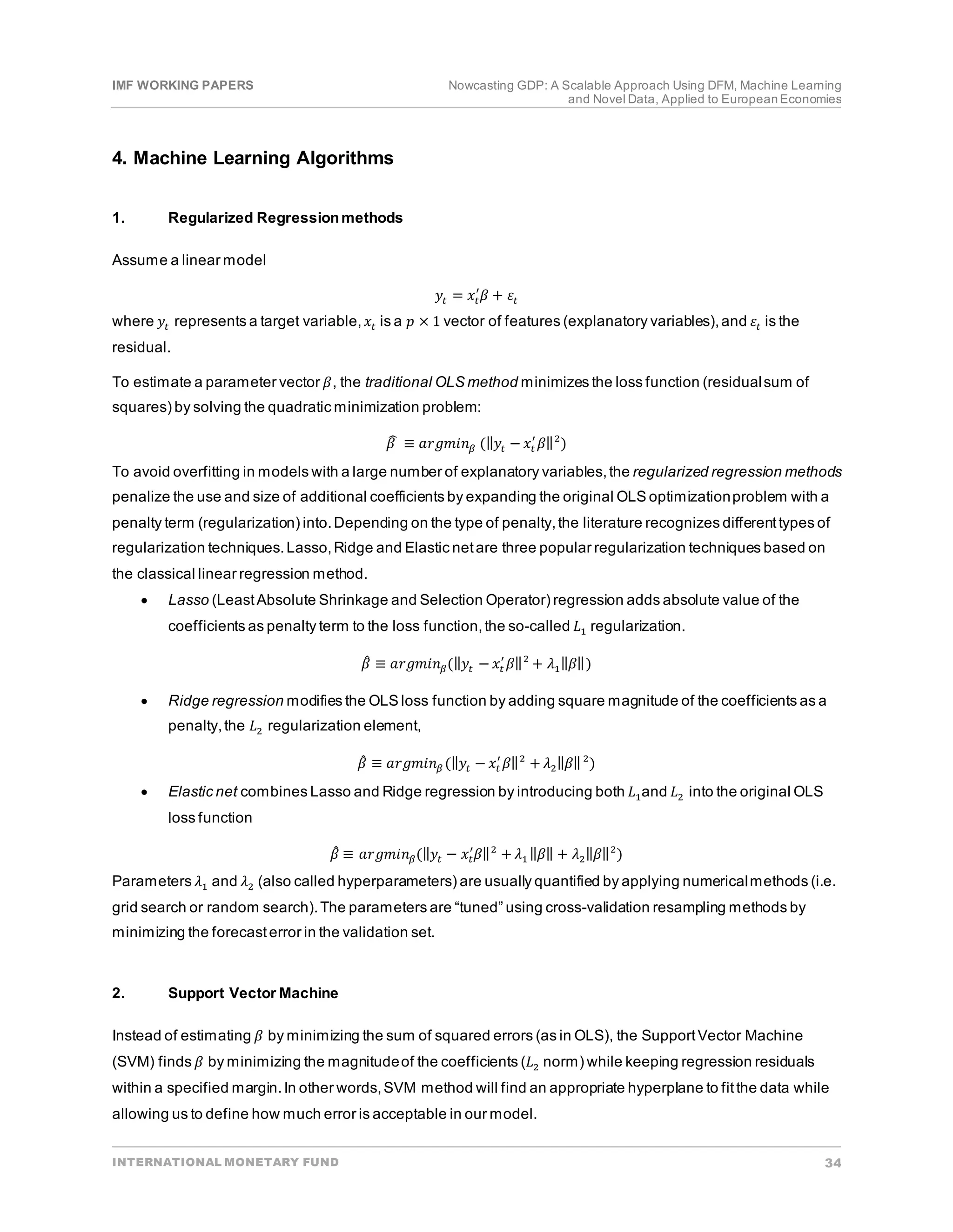IMF WORKING PAPERS Nowcasting GDP: A Scalable Approach Using DFM, Machine Learning
and Novel Data, Applied to EuropeanEconomies
INTERNATIONAL MONETARY FUND 34
4. Machine Learning Algorithms
1. Regularized Regressionmethods
Assume a linear model
𝑦𝑦𝑡𝑡 = 𝑥𝑥𝑡𝑡
′
𝛽𝛽 + 𝜀𝜀𝑡𝑡
where 𝑦𝑦𝑡𝑡 represents a target variable,𝑥𝑥𝑡𝑡 is a 𝑝𝑝 × 1 vector of features (explanatory variables),and 𝜀𝜀𝑡𝑡 is the
residual.
To estimate a parameter vector 𝛽𝛽, the traditional OLS method minimizes the loss function (residualsum of
squares) by solving the quadratic minimization problem:
𝛽𝛽
� ≡ 𝑎𝑎𝑎𝑎𝑎𝑎𝑎𝑎𝑎𝑎𝑛𝑛𝛽𝛽 (‖𝑦𝑦𝑡𝑡 − 𝑥𝑥𝑡𝑡
′
𝛽𝛽‖2
)
To avoid overfitting in models with a large number of explanatory variables,the regularized regression methods
penalize the use and size of additional coefficients by expanding the original OLS optimizationproblem with a
penalty term (regularization) into.Depending on the type of penalty,the literature recognizes differenttypes of
regularization techniques.Lasso,Ridge and Elastic netare three popular regularization techniques based on
the classical linear regression method.
• Lasso (LeastAbsolute Shrinkage and Selection Operator) regression adds absolute value of the
coefficients as penalty term to the loss function,the so-called 𝐿𝐿1 regularization.
𝛽𝛽
̂ ≡ 𝑎𝑎𝑎𝑎𝑎𝑎𝑎𝑎𝑎𝑎𝑛𝑛𝛽𝛽(‖𝑦𝑦𝑡𝑡 − 𝑥𝑥𝑡𝑡
′
𝛽𝛽‖2
+ 𝜆𝜆1‖𝛽𝛽‖)
• Ridge regression modifies the OLS loss function by adding square magnitude of the coefficients as a
penalty,the 𝐿𝐿2 regularization element,
𝛽𝛽
̂ ≡ 𝑎𝑎𝑎𝑎𝑎𝑎𝑎𝑎𝑎𝑎𝑛𝑛𝛽𝛽 (‖𝑦𝑦𝑡𝑡 − 𝑥𝑥𝑡𝑡
′
𝛽𝛽‖2
+ 𝜆𝜆2‖𝛽𝛽‖2
)
• Elastic net combines Lasso and Ridge regression by introducing both 𝐿𝐿1and 𝐿𝐿2 into the original OLS
loss function
𝛽𝛽
̂ ≡ 𝑎𝑎𝑎𝑎𝑎𝑎𝑎𝑎𝑎𝑎𝑛𝑛𝛽𝛽(‖𝑦𝑦𝑡𝑡 − 𝑥𝑥𝑡𝑡
′
𝛽𝛽‖2
+ 𝜆𝜆1 ‖𝛽𝛽‖ + 𝜆𝜆2‖𝛽𝛽‖2
)
Parameters 𝜆𝜆1 and 𝜆𝜆2 (also called hyperparameters) are usually quantified by applying numericalmethods (i.e.
grid search or random search).The parameters are “tuned” using cross-validation resampling methods by
minimizing the forecasterror in the validation set.
2. Support Vector Machine
Instead of estimating 𝛽𝛽 by minimizing the sum of squared errors (as in OLS), the SupportVector Machine
(SVM) finds 𝛽𝛽 by minimizing the magnitudeof the coefficients (𝐿𝐿2 norm) while keeping regression residuals
within a specified margin.In other words,SVM method will find an appropriate hyperplane to fitthe data while
allowing us to define how much error is acceptable in our model.
 