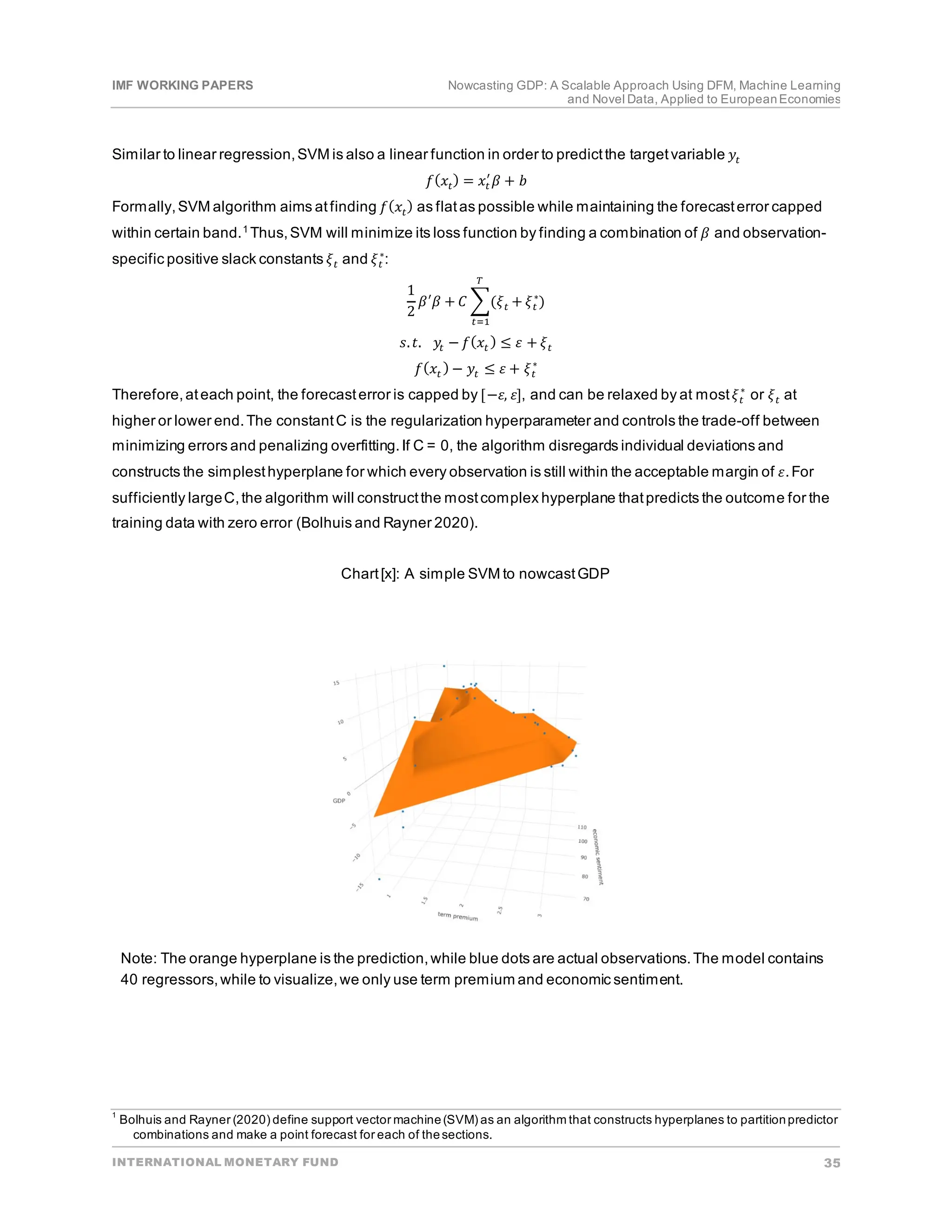 IMF WORKING PAPERS Nowcasting GDP: A Scalable Approach Using DFM, Machine Learning
and Novel Data, Applied to EuropeanEconomies
INTERNATIONAL MONETARY FUND 35
Similar to linear regression,SVM is also a linear function in order to predictthe targetvariable 𝑦𝑦𝑡𝑡
𝑓𝑓(𝑥𝑥𝑡𝑡
) = 𝑥𝑥𝑡𝑡
′
𝛽𝛽 + 𝑏𝑏
Formally,SVM algorithm aims atfinding 𝑓𝑓(𝑥𝑥𝑡𝑡) as flatas possible while maintaining the forecasterror capped
within certain band.1 Thus,SVM will minimize its loss function by finding a combination of 𝛽𝛽 and observation-
specific positive slack constants 𝜉𝜉𝑡𝑡 and 𝜉𝜉𝑡𝑡
∗
:
1
2
𝛽𝛽′
𝛽𝛽 + 𝐶𝐶 �(𝜉𝜉𝑡𝑡 + 𝜉𝜉𝑡𝑡
∗
)
𝑇𝑇
𝑡𝑡=1
𝑠𝑠.𝑡𝑡. 𝑦𝑦𝑡𝑡 − 𝑓𝑓(𝑥𝑥𝑡𝑡
) ≤ 𝜀𝜀 + 𝜉𝜉𝑡𝑡
𝑓𝑓(𝑥𝑥𝑡𝑡 ) − 𝑦𝑦𝑡𝑡 ≤ 𝜀𝜀 + 𝜉𝜉𝑡𝑡
∗
Therefore,ateach point, the forecasterror is capped by [−𝜀𝜀, 𝜀𝜀], and can be relaxed by at most𝜉𝜉𝑡𝑡
∗
or 𝜉𝜉𝑡𝑡 at
higher or lower end.The constantC is the regularization hyperparameter and controls the trade-off between
minimizing errors and penalizing overfitting.If C = 0, the algorithm disregards individual deviations and
constructs the simplesthyperplane for which every observation is still within the acceptable margin of 𝜀𝜀.For
sufficiently largeC,the algorithm will constructthe mostcomplex hyperplane thatpredicts the outcome for the
training data with zero error (Bolhuis and Rayner 2020).
Chart[x]: A simple SVM to nowcastGDP
Note: The orange hyperplane is the prediction,while blue dots are actual observations.The model contains
40 regressors,while to visualize,we only use term premium and economic sentiment.
1
Bolhuis and Rayner (2020) define support vector machine(SVM) as an algorithm that constructs hyperplanes to partitionpredictor
combinations and make a point forecast for each of thesections.
 