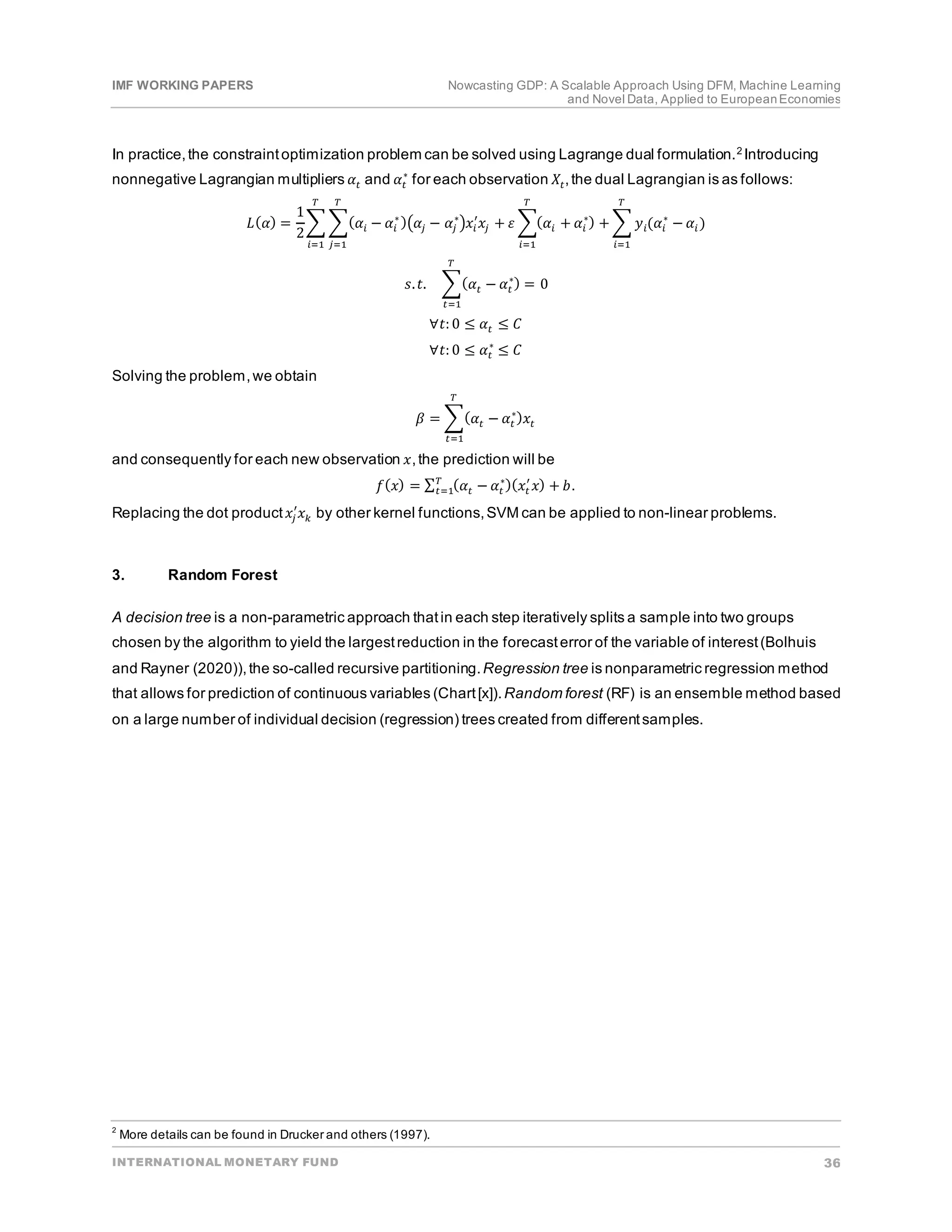 IMF WORKING PAPERS Nowcasting GDP: A Scalable Approach Using DFM, Machine Learning
and Novel Data, Applied to EuropeanEconomies
INTERNATIONAL MONETARY FUND 36
In practice,the constraintoptimization problem can be solved using Lagrange dual formulation.2 Introducing
nonnegative Lagrangian multipliers 𝛼𝛼𝑡𝑡 and 𝛼𝛼𝑡𝑡
∗
for each observation 𝑋𝑋𝑡𝑡,the dual Lagrangian is as follows:
𝐿𝐿(𝛼𝛼) =
1
2
� �(𝛼𝛼𝑖𝑖 − 𝛼𝛼𝑖𝑖
∗
)�𝛼𝛼𝑗𝑗 − 𝛼𝛼𝑗𝑗
∗
�𝑥𝑥𝑖𝑖
′
𝑥𝑥𝑗𝑗 +
𝑇𝑇
𝑗𝑗=1
𝑇𝑇
𝑖𝑖=1
𝜀𝜀 �(𝛼𝛼𝑖𝑖 + 𝛼𝛼𝑖𝑖
∗
) + � 𝑦𝑦𝑖𝑖(𝛼𝛼𝑖𝑖
∗
− 𝛼𝛼𝑖𝑖)
𝑇𝑇
𝑖𝑖=1
𝑇𝑇
𝑖𝑖=1
𝑠𝑠.𝑡𝑡. �(𝛼𝛼𝑡𝑡 − 𝛼𝛼𝑡𝑡
∗) = 0
𝑇𝑇
𝑡𝑡=1
∀𝑡𝑡: 0 ≤ 𝛼𝛼𝑡𝑡 ≤ 𝐶𝐶
∀𝑡𝑡: 0 ≤ 𝛼𝛼𝑡𝑡
∗
≤ 𝐶𝐶
Solving the problem,we obtain
𝛽𝛽 = �(𝛼𝛼𝑡𝑡 − 𝛼𝛼𝑡𝑡
∗
)𝑥𝑥𝑡𝑡
𝑇𝑇
𝑡𝑡=1
and consequently for each new observation 𝑥𝑥,the prediction will be
𝑓𝑓(𝑥𝑥) = ∑ (𝛼𝛼𝑡𝑡 − 𝛼𝛼𝑡𝑡
∗)(𝑥𝑥𝑡𝑡
′
𝑥𝑥) + 𝑏𝑏
𝑇𝑇
𝑡𝑡=1 .
Replacing the dot product𝑥𝑥𝑗𝑗
′
𝑥𝑥𝑘𝑘 by other kernel functions,SVM can be applied to non-linear problems.
3. Random Forest
A decision tree is a non-parametric approach thatin each step iteratively splits a sample into two groups
chosen by the algorithm to yield the largestreduction in the forecasterror of the variable of interest(Bolhuis
and Rayner (2020)),the so-called recursive partitioning.Regression tree is nonparametric regression method
that allows for prediction of continuous variables (Chart[x]).Random forest (RF) is an ensemble method based
on a large number of individual decision (regression) trees created from differentsamples.
2
More details can be found in Drucker and others (1997).
 