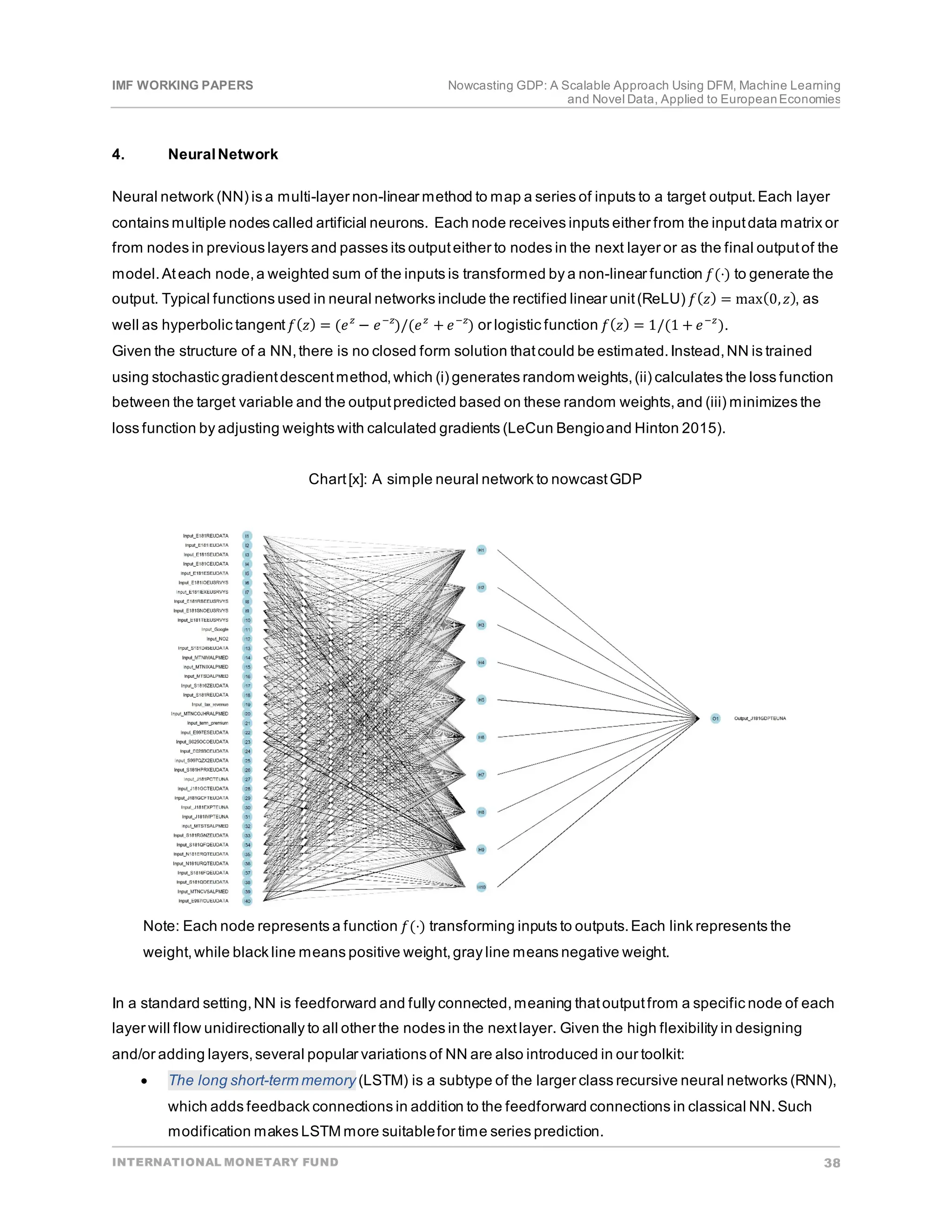 IMF WORKING PAPERS Nowcasting GDP: A Scalable Approach Using DFM, Machine Learning
and Novel Data, Applied to EuropeanEconomies
INTERNATIONAL MONETARY FUND 38
4. NeuralNetwork
Neural network (NN) is a multi-layer non-linear method to map a series of inputs to a target output.Each layer
contains multiple nodes called artificial neurons. Each node receives inputs either from the inputdata matrix or
from nodes in previous layers and passes its outputeither to nodes in the next layer or as the final outputof the
model.Ateach node,a weighted sum of the inputs is transformed by a non-linear function 𝑓𝑓(⋅) to generate the
output. Typical functions used in neural networks include the rectified linear unit(ReLU) 𝑓𝑓(𝑧𝑧) = max(0,𝑧𝑧), as
well as hyperbolic tangent𝑓𝑓(𝑧𝑧) = (𝑒𝑒𝑧𝑧
− 𝑒𝑒−𝑧𝑧
)/(𝑒𝑒𝑧𝑧
+ 𝑒𝑒−𝑧𝑧
) or logistic function 𝑓𝑓(𝑧𝑧) = 1/(1 + 𝑒𝑒−𝑧𝑧
).
Given the structure of a NN,there is no closed form solution thatcould be estimated.Instead,NN is trained
using stochastic gradientdescentmethod,which (i) generates random weights,(ii) calculates the loss function
between the target variable and the outputpredicted based on these random weights,and (iii) minimizes the
loss function by adjusting weights with calculated gradients (LeCun Bengioand Hinton 2015).
Chart[x]: A simple neural network to nowcastGDP
Note: Each node represents a function 𝑓𝑓(⋅) transforming inputs to outputs.Each link represents the
weight,while black line means positive weight,gray line means negative weight.
In a standard setting,NN is feedforward and fully connected,meaning thatoutputfrom a specific node of each
layer will flow unidirectionally to all other the nodes in the nextlayer. Given the high flexibility in designing
and/or adding layers,several popular variations of NN are also introduced in our toolkit:
• The long short-term memory (LSTM) is a subtype of the larger class recursive neural networks (RNN),
which adds feedback connections in addition to the feedforward connections in classical NN.Such
modification makes LSTM more suitablefor time series prediction.
 