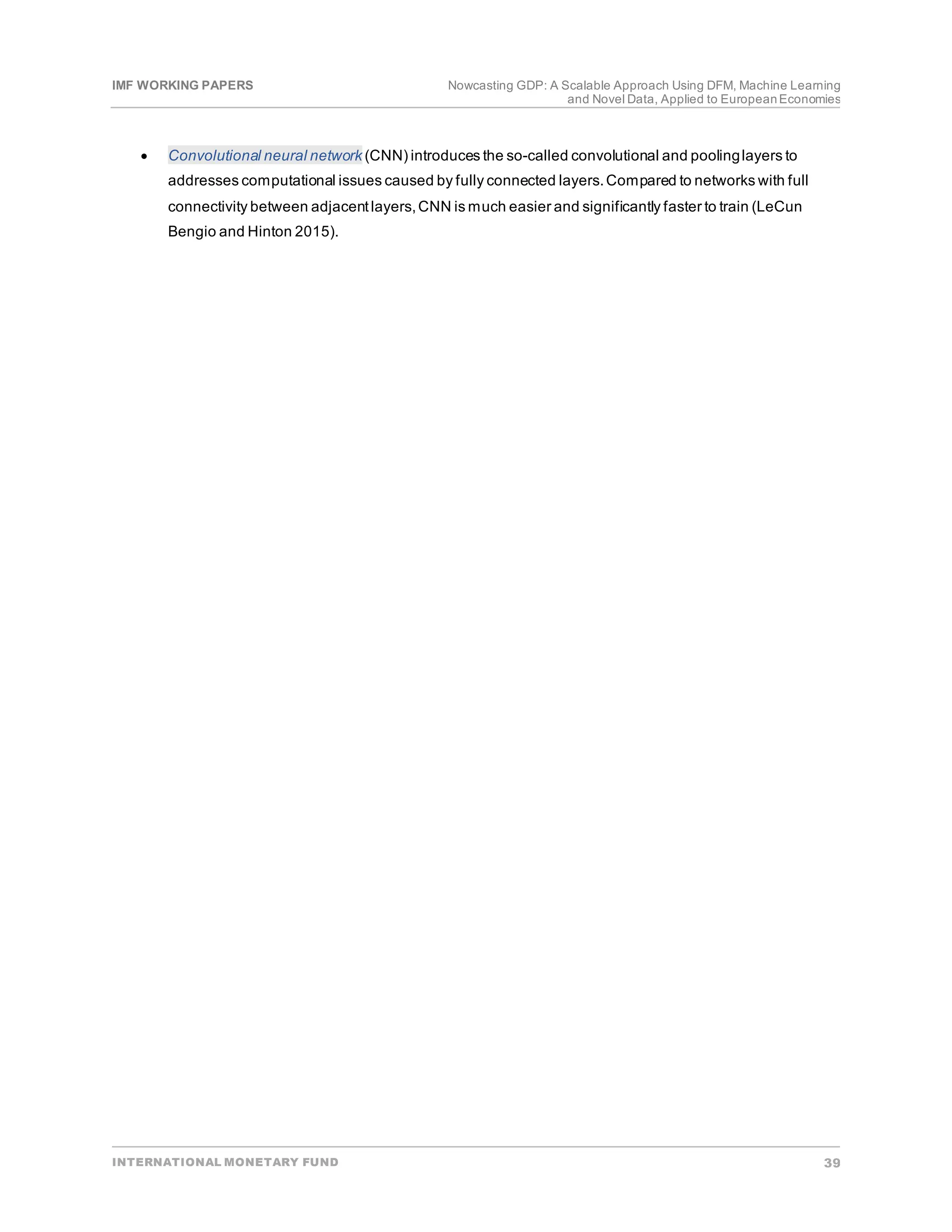 IMF WORKING PAPERS Nowcasting GDP: A Scalable Approach Using DFM, Machine Learning
and Novel Data, Applied to EuropeanEconomies
INTERNATIONAL MONETARY FUND 39
• Convolutional neural network (CNN) introduces the so-called convolutional and poolinglayers to
addresses computational issues caused by fully connected layers.Compared to networks with full
connectivity between adjacentlayers,CNN is much easier and significantly faster to train (LeCun
Bengio and Hinton 2015).
 