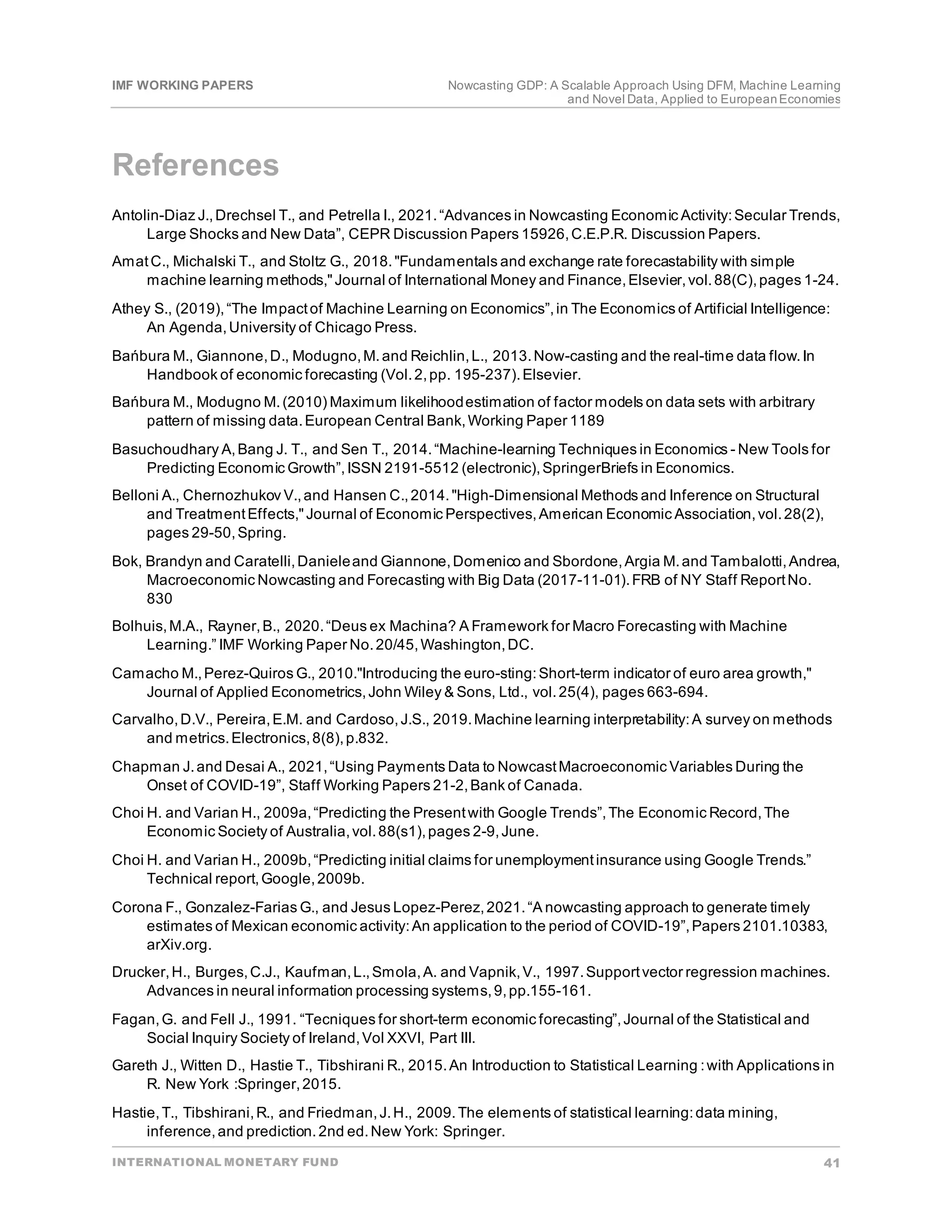 IMF WORKING PAPERS Nowcasting GDP: A Scalable Approach Using DFM, Machine Learning
and Novel Data, Applied to EuropeanEconomies
INTERNATIONAL MONETARY FUND 41
References
Antolin-Diaz J.,Drechsel T., and Petrella I., 2021.“Advances in Nowcasting Economic Activity:Secular Trends,
Large Shocks and New Data”, CEPR Discussion Papers 15926,C.E.P.R. Discussion Papers.
AmatC., Michalski T., and Stoltz G., 2018."Fundamentals and exchange rate forecastability with simple
machine learning methods,"Journal of International Money and Finance,Elsevier,vol.88(C),pages 1-24.
Athey S., (2019),“The Impactof Machine Learning on Economics”,in The Economics of Artificial Intelligence:
An Agenda,University of Chicago Press.
Bańbura M., Giannone,D., Modugno,M.and Reichlin,L., 2013.Now-casting and the real-time data flow.In
Handbook of economic forecasting (Vol.2,pp. 195-237).Elsevier.
Bańbura M., Modugno M.(2010) Maximum likelihoodestimation of factor models on data sets with arbitrary
pattern of missing data.European Central Bank,Working Paper 1189
Basuchoudhary A,Bang J. T., and Sen T., 2014.“Machine-learning Techniques in Economics - New Tools for
Predicting Economic Growth”,ISSN 2191-5512 (electronic),SpringerBriefs in Economics.
Belloni A., Chernozhukov V.,and Hansen C.,2014."High-Dimensional Methods and Inference on Structural
and TreatmentEffects,"Journal of Economic Perspectives,American Economic Association,vol.28(2),
pages 29-50,Spring.
Bok, Brandyn and Caratelli,Danieleand Giannone,Domenico and Sbordone,Argia M.and Tambalotti,Andrea,
Macroeconomic Nowcasting and Forecasting with Big Data (2017-11-01).FRB of NY Staff ReportNo.
830
Bolhuis,M.A., Rayner,B., 2020.“Deus ex Machina? A Framework for Macro Forecasting with Machine
Learning.” IMF Working Paper No.20/45,Washington,DC.
Camacho M.,Perez-Quiros G., 2010."Introducing the euro-sting:Short-term indicator of euro area growth,"
Journal of Applied Econometrics,John Wiley & Sons, Ltd., vol.25(4), pages 663-694.
Carvalho,D.V., Pereira,E.M. and Cardoso,J.S., 2019.Machine learning interpretability:A survey on methods
and metrics.Electronics,8(8),p.832.
Chapman J.and Desai A., 2021,“Using Payments Data to NowcastMacroeconomic Variables During the
Onset of COVID-19”, Staff Working Papers 21-2,Bank of Canada.
Choi H. and Varian H., 2009a,“Predicting the Presentwith Google Trends”,The Economic Record,The
Economic Society of Australia,vol.88(s1),pages 2-9,June.
Choi H. and Varian H., 2009b,“Predicting initial claims for unemploymentinsurance using Google Trends.”
Technical report,Google,2009b.
Corona F., Gonzalez-Farias G., and Jesus Lopez-Perez,2021.“A nowcasting approach to generate timely
estimates of Mexican economic activity:An application to the period of COVID-19”,Papers 2101.10383,
arXiv.org.
Drucker,H., Burges,C.J., Kaufman,L.,Smola,A. and Vapnik,V., 1997.Supportvector regression machines.
Advances in neural information processing systems,9,pp.155-161.
Fagan,G. and Fell J., 1991. “Tecniques for short-term economic forecasting”,Journal of the Statistical and
Social Inquiry Society of Ireland,Vol XXVI, Part III.
Gareth J., Witten D., Hastie T., Tibshirani R., 2015.An Introduction to Statistical Learning :with Applications in
R. New York :Springer,2015.
Hastie,T., Tibshirani,R., and Friedman,J.H., 2009.The elements of statistical learning:data mining,
inference,and prediction.2nd ed.New York: Springer.
 