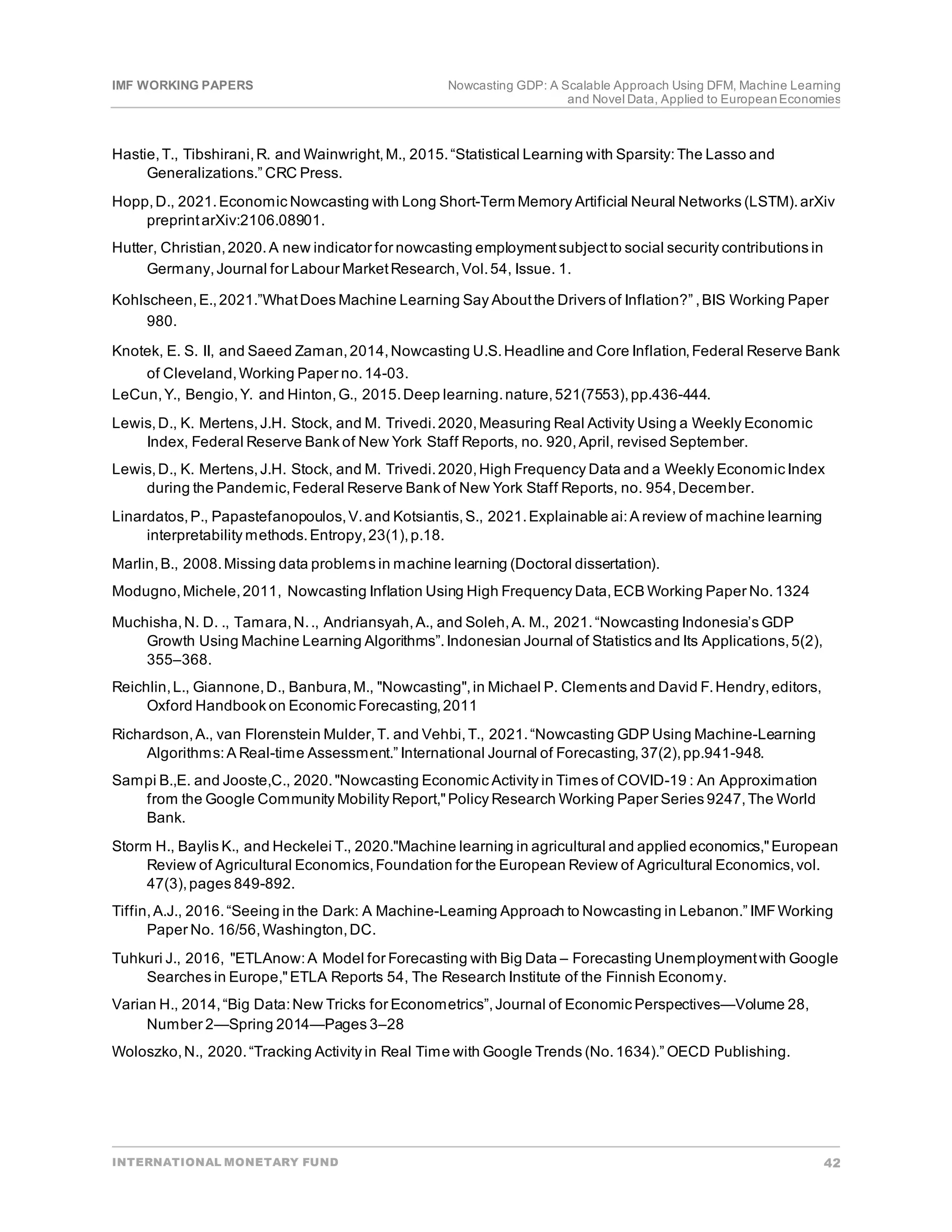 IMF WORKING PAPERS Nowcasting GDP: A Scalable Approach Using DFM, Machine Learning
and Novel Data, Applied to EuropeanEconomies
INTERNATIONAL MONETARY FUND 42
Hastie,T., Tibshirani,R. and Wainwright,M., 2015.“Statistical Learning with Sparsity:The Lasso and
Generalizations.” CRC Press.
Hopp,D., 2021.Economic Nowcasting with Long Short-Term Memory Artificial Neural Networks (LSTM).arXiv
preprintarXiv:2106.08901.
Hutter, Christian,2020.A new indicator for nowcasting employmentsubjectto social security contributions in
Germany,Journal for Labour MarketResearch,Vol.54, Issue. 1.
Kohlscheen,E.,2021.”WhatDoes Machine Learning Say Aboutthe Drivers of Inflation?” ,BIS Working Paper
980.
Knotek, E. S. II, and Saeed Zaman,2014,Nowcasting U.S.Headline and Core Inflation,Federal Reserve Bank
of Cleveland,Working Paper no.14-03.
LeCun,Y., Bengio,Y. and Hinton,G., 2015.Deep learning.nature,521(7553),pp.436-444.
Lewis,D., K. Mertens,J.H. Stock, and M. Trivedi.2020,Measuring Real Activity Using a Weekly Economic
Index, Federal Reserve Bank of New York Staff Reports, no. 920,April, revised September.
Lewis,D., K. Mertens,J.H. Stock, and M. Trivedi.2020,High Frequency Data and a Weekly Economic Index
during the Pandemic,Federal Reserve Bank of New York Staff Reports, no. 954,December.
Linardatos,P., Papastefanopoulos,V.and Kotsiantis,S., 2021.Explainable ai:A review of machine learning
interpretability methods.Entropy,23(1),p.18.
Marlin,B., 2008.Missing data problems in machine learning (Doctoral dissertation).
Modugno,Michele,2011, Nowcasting Inflation Using High Frequency Data,ECB Working Paper No.1324
Muchisha,N. D. ., Tamara,N.., Andriansyah,A., and Soleh,A. M., 2021.“Nowcasting Indonesia’s GDP
Growth Using Machine Learning Algorithms”.Indonesian Journal of Statistics and Its Applications,5(2),
355–368.
Reichlin,L., Giannone,D., Banbura,M., "Nowcasting",in Michael P. Clements and David F.Hendry,editors,
Oxford Handbook on Economic Forecasting,2011
Richardson,A., van Florenstein Mulder,T. and Vehbi,T., 2021.“Nowcasting GDP Using Machine-Learning
Algorithms:A Real-time Assessment.” International Journal of Forecasting,37(2),pp.941-948.
Sampi B.,E. and Jooste,C., 2020."Nowcasting Economic Activity in Times of COVID-19 : An Approximation
from the Google Community Mobility Report,"Policy Research Working Paper Series 9247,The World
Bank.
Storm H., Baylis K., and Heckelei T., 2020."Machine learning in agricultural and applied economics,"European
Review of Agricultural Economics,Foundation for the European Review of Agricultural Economics,vol.
47(3),pages 849-892.
Tiffin,A.J., 2016.“Seeing in the Dark: A Machine-Learning Approach to Nowcasting in Lebanon.” IMFWorking
Paper No. 16/56,Washington,DC.
Tuhkuri J., 2016, "ETLAnow:A Model for Forecasting with Big Data – Forecasting Unemploymentwith Google
Searches in Europe,"ETLA Reports 54, The Research Institute of the Finnish Economy.
Varian H., 2014,“Big Data:New Tricks for Econometrics”,Journal of Economic Perspectives—Volume 28,
Number 2—Spring 2014—Pages 3–28
Woloszko,N., 2020.“Tracking Activity in Real Time with Google Trends (No.1634).” OECD Publishing.
 