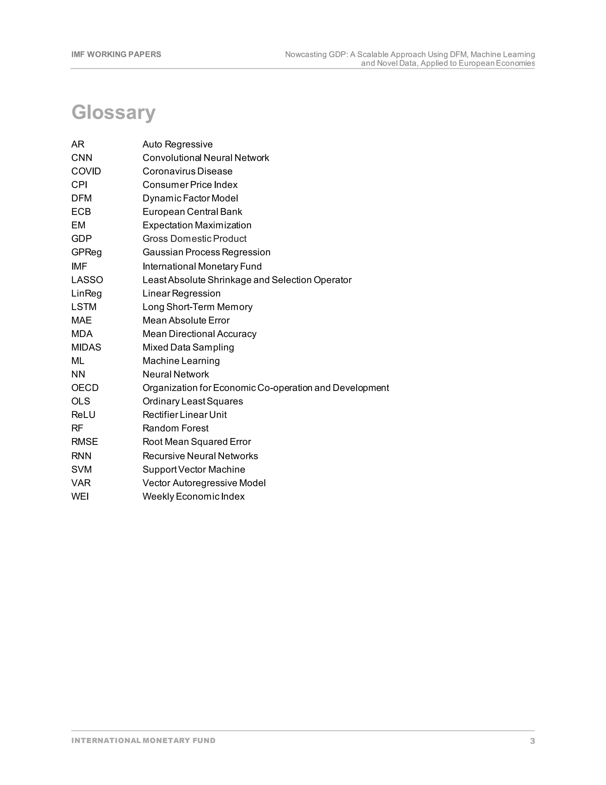 IMF WORKING PAPERS Nowcasting GDP: A Scalable Approach Using DFM, Machine Learning
and Novel Data, Applied to EuropeanEconomies
INTERNATIONAL MONETARY FUND 3
Glossary
AR Auto Regressive
CNN Convolutional Neural Network
COVID Coronavirus Disease
CPI Consumer Price Index
DFM Dynamic Factor Model
ECB European Central Bank
EM Expectation Maximization
GDP Gross Domestic Product
GPReg Gaussian Process Regression
IMF International Monetary Fund
LASSO LeastAbsolute Shrinkage and Selection Operator
LinReg Linear Regression
LSTM Long Short-Term Memory
MAE Mean Absolute Error
MDA Mean Directional Accuracy
MIDAS Mixed Data Sampling
ML Machine Learning
NN Neural Network
OECD Organization for Economic Co-operation and Development
OLS Ordinary LeastSquares
ReLU Rectifier Linear Unit
RF Random Forest
RMSE Root Mean Squared Error
RNN Recursive Neural Networks
SVM SupportVector Machine
VAR Vector Autoregressive Model
WEI Weekly Economic Index
 