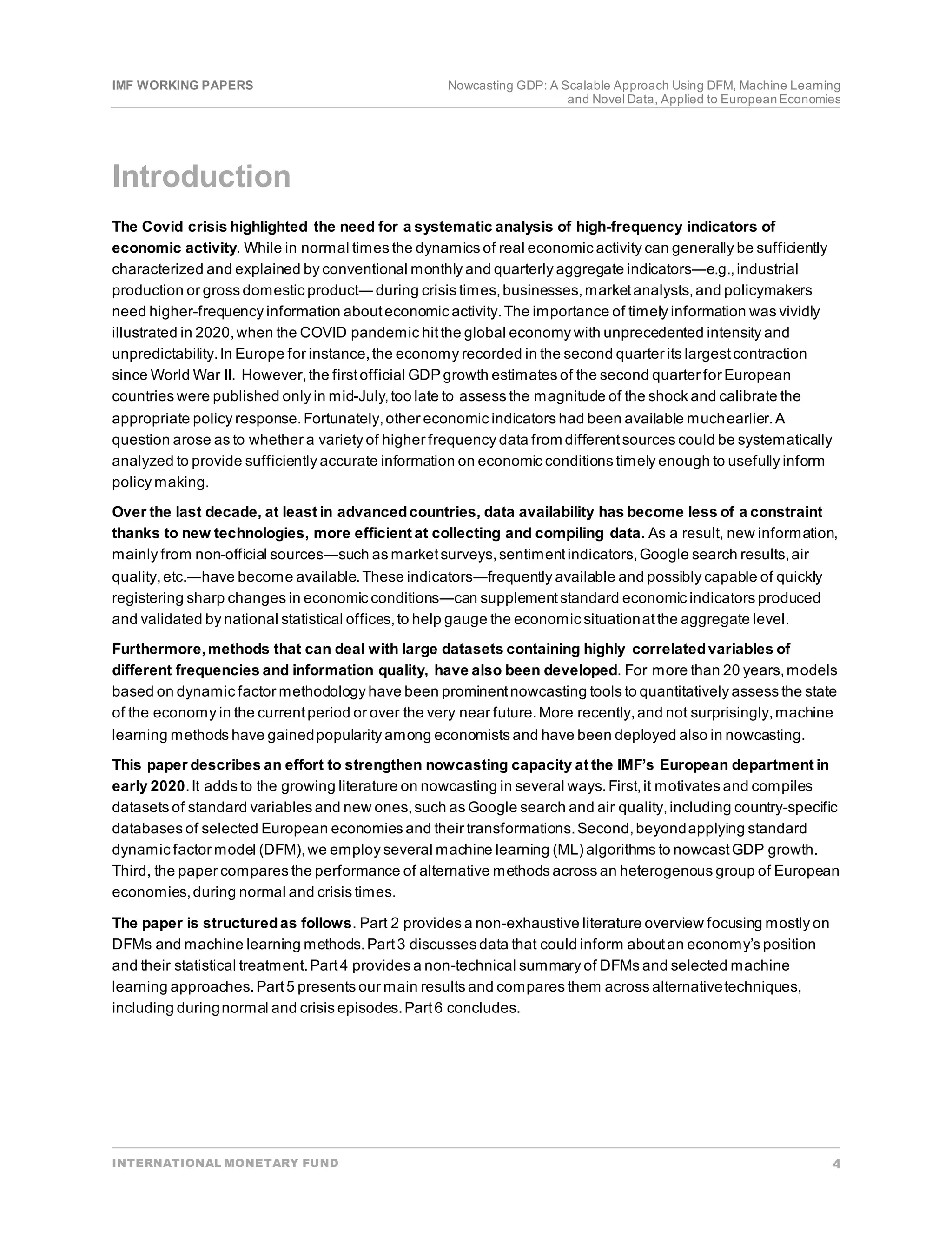 IMF WORKING PAPERS Nowcasting GDP: A Scalable Approach Using DFM, Machine Learning
and Novel Data, Applied to EuropeanEconomies
INTERNATIONAL MONETARY FUND 4
Introduction
The Covid crisis highlighted the need for a systematic analysis of high-frequency indicators of
economic activity. While in normal times the dynamics of real economic activity can generally be sufficiently
characterized and explained by conventional monthly and quarterly aggregate indicators―e.g.,industrial
production or gross domestic product― during crisis times,businesses,marketanalysts,and policymakers
need higher-frequency information abouteconomic activity.The importance of timely information was vividly
illustrated in 2020,when the COVID pandemic hitthe global economy with unprecedented intensity and
unpredictability.In Europe for instance,the economy recorded in the second quarter its largestcontraction
since World War II. However,the firstofficial GDP growth estimates of the second quarter for European
countries were published only in mid-July,too late to assess the magnitude of the shock and calibrate the
appropriate policy response.Fortunately,other economic indicators had been available muchearlier.A
question arose as to whether a variety of higher frequency data from differentsources could be systematically
analyzed to provide sufficiently accurate information on economic conditions timely enough to usefully inform
policy making.
Over the last decade, at least in advancedcountries, data availability has become less of a constraint
thanks to new technologies, more efficient at collecting and compiling data. As a result, new information,
mainly from non-official sources―such as marketsurveys,sentimentindicators,Google search results,air
quality,etc.―have become available.These indicators―frequently available and possibly capable of quickly
registering sharp changes in economic conditions―can supplementstandard economic indicators produced
and validated by national statistical offices,to help gauge the economic situationatthe aggregate level.
Furthermore,methods that can deal with large datasets containing highly correlatedvariables of
different frequencies and information quality, have also been developed. For more than 20 years,models
based on dynamic factor methodology have been prominentnowcasting tools to quantitatively assess the state
of the economy in the currentperiod or over the very near future.More recently,and not surprisingly,machine
learning methods have gainedpopularity among economists and have been deployed also in nowcasting.
This paper describes an effort to strengthen nowcasting capacity at the IMF’s European department in
early 2020.It adds to the growing literature on nowcasting in several ways.First,it motivates and compiles
datasets of standard variables and new ones,such as Google search and air quality,including country-specific
databases of selected European economies and their transformations.Second,beyondapplying standard
dynamic factor model (DFM),we employ several machine learning (ML) algorithms to nowcastGDP growth.
Third, the paper compares the performance of alternative methods across an heterogenous group of European
economies,during normal and crisis times.
The paper is structuredas follows. Part 2 provides a non-exhaustive literature overview focusing mostly on
DFMs and machine learning methods.Part3 discusses data that could inform aboutan economy’s position
and their statistical treatment.Part4 provides a non-technical summary of DFMs and selected machine
learning approaches.Part5 presents our main results and compares them across alternativetechniques,
including duringnormal and crisis episodes.Part6 concludes.
 