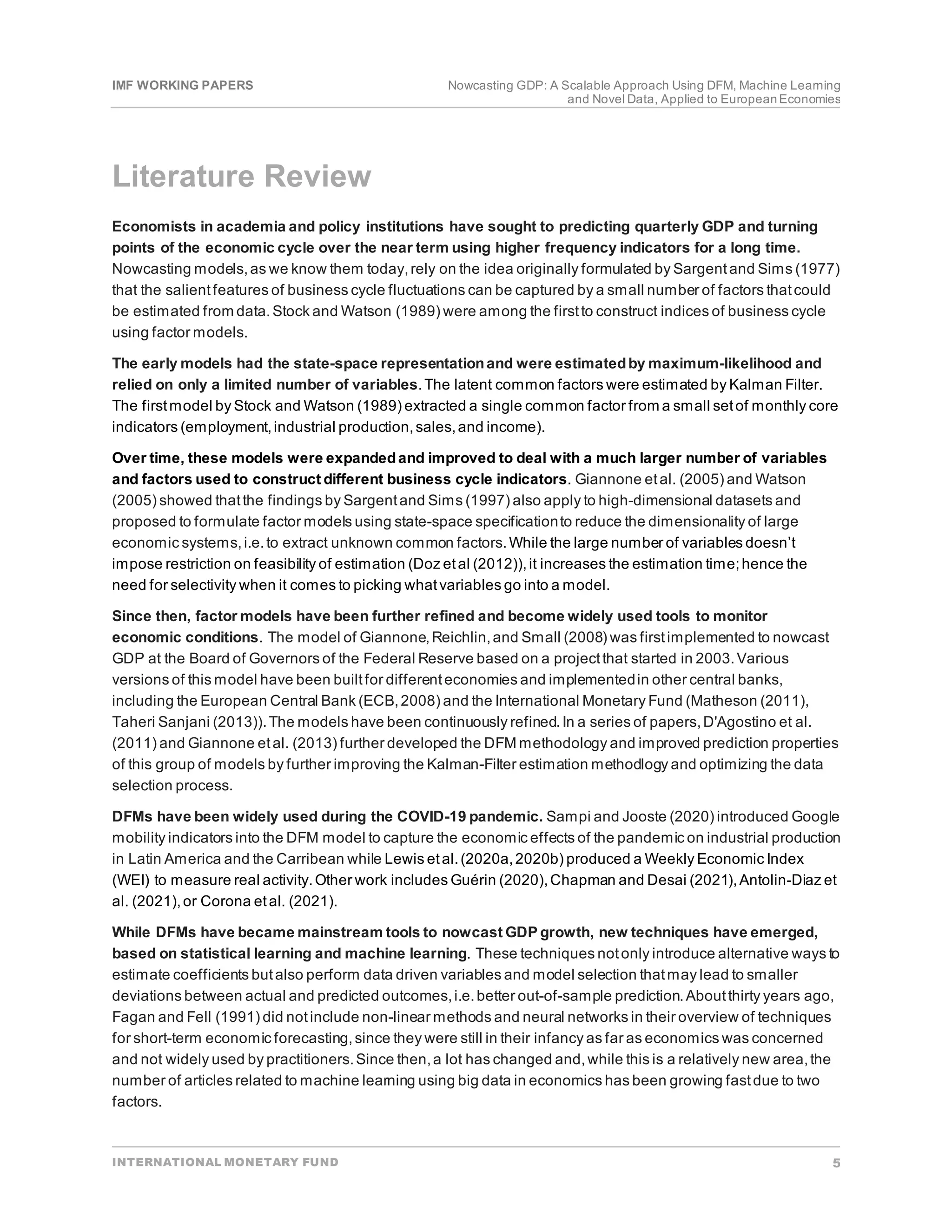 IMF WORKING PAPERS Nowcasting GDP: A Scalable Approach Using DFM, Machine Learning
and Novel Data, Applied to EuropeanEconomies
INTERNATIONAL MONETARY FUND 5
Literature Review
Economists in academia and policy institutions have sought to predicting quarterly GDP and turning
points of the economic cycle over the near term using higher frequency indicators for a long time.
Nowcasting models,as we know them today,rely on the idea originally formulated by Sargentand Sims (1977)
that the salientfeatures of business cycle fluctuations can be captured by a small number of factors thatcould
be estimated from data.Stock and Watson (1989) were among the firstto construct indices of business cycle
using factor models.
The early models had the state-space representationand were estimatedby maximum-likelihood and
relied on only a limited number of variables.The latent common factors were estimated by Kalman Filter.
The firstmodel by Stock and Watson (1989) extracted a single common factor from a small setof monthly core
indicators (employment,industrial production,sales,and income).
Over time, these models were expandedand improved to deal with a much larger number of variables
and factors used to construct different business cycle indicators. Giannone etal. (2005) and Watson
(2005) showed thatthe findings by Sargentand Sims (1997) also apply to high-dimensional datasets and
proposed to formulate factor models using state-space specificationto reduce the dimensionality of large
economic systems,i.e.to extract unknown common factors.While the large number of variables doesn’t
impose restriction on feasibility of estimation (Doz etal (2012)),it increases the estimation time;hence the
need for selectivity when it comes to picking whatvariables go into a model.
Since then, factor models have been further refined and become widely used tools to monitor
economic conditions. The model of Giannone,Reichlin,and Small (2008) was firstimplemented to nowcast
GDP at the Board of Governors of the Federal Reserve based on a projectthat started in 2003.Various
versions of this model have been builtfor differenteconomies and implementedin other central banks,
including the European Central Bank (ECB,2008) and the International Monetary Fund (Matheson (2011),
Taheri Sanjani (2013)).The models have been continuously refined.In a series of papers,D'Agostino et al.
(2011) and Giannone etal. (2013) further developed the DFM methodology and improved prediction properties
of this group of models by further improving the Kalman-Filter estimation methodlogy and optimizing the data
selection process.
DFMs have been widely used during the COVID-19 pandemic. Sampi and Jooste (2020) introduced Google
mobility indicators into the DFM model to capture the economic effects of the pandemic on industrial production
in Latin America and the Carribean while Lewis etal.(2020a,2020b) produced a Weekly Economic Index
(WEI) to measure real activity.Other work includes Guérin (2020),Chapman and Desai (2021),Antolin-Diaz et
al. (2021),or Corona etal. (2021).
While DFMs have became mainstream tools to nowcast GDP growth, new techniques have emerged,
based on statistical learning and machine learning. These techniques notonly introduce alternative ways to
estimate coefficients butalso perform data driven variables and model selection thatmay lead to smaller
deviations between actual and predicted outcomes,i.e.better out-of-sample prediction.Aboutthirty years ago,
Fagan and Fell (1991) did notinclude non-linear methods and neural networks in their overview of techniques
for short-term economic forecasting,since they were still in their infancy as far as economics was concerned
and not widely used by practitioners.Since then,a lot has changed and,while this is a relatively new area,the
number of articles related to machine learning using big data in economics has been growing fastdue to two
factors.
 