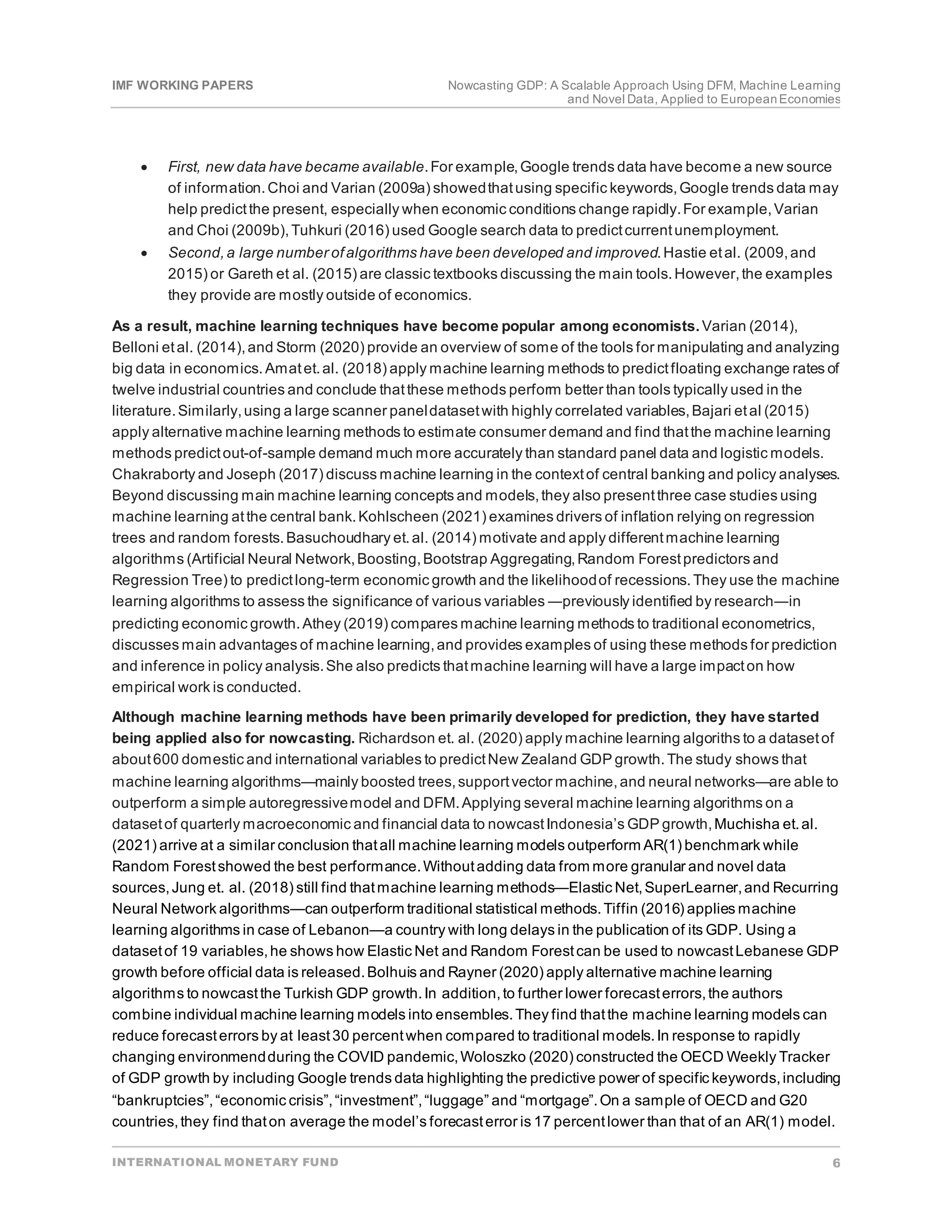 IMF WORKING PAPERS Nowcasting GDP: A Scalable Approach Using DFM, Machine Learning
and Novel Data, Applied to EuropeanEconomies
INTERNATIONAL MONETARY FUND 6
• First, new data have became available.For example,Google trends data have become a new source
of information.Choi and Varian (2009a) showedthatusing specific keywords,Google trends data may
help predictthe present, especially when economic conditions change rapidly.For example,Varian
and Choi (2009b),Tuhkuri (2016) used Google search data to predictcurrentunemployment.
• Second,a large number ofalgorithms have been developed and improved.Hastie etal. (2009,and
2015) or Gareth et al. (2015) are classic textbooks discussing the main tools.However,the examples
they provide are mostly outside of economics.
As a result, machine learning techniques have become popular among economists.Varian (2014),
Belloni etal. (2014),and Storm (2020) provide an overview of some of the tools for manipulating and analyzing
big data in economics.Amatet.al. (2018) apply machine learning methods to predictfloating exchange rates of
twelve industrial countries and conclude thatthese methods perform better than tools typically used in the
literature.Similarly,using a large scanner paneldatasetwith highly correlated variables,Bajari etal (2015)
apply alternative machine learning methods to estimate consumer demand and find thatthe machine learning
methods predictout-of-sample demand much more accurately than standard panel data and logistic models.
Chakraborty and Joseph (2017) discuss machine learning in the contextof central banking and policy analyses.
Beyond discussing main machine learning concepts and models,they also presentthree case studies using
machine learning atthe central bank.Kohlscheen (2021) examines drivers of inflation relying on regression
trees and random forests.Basuchoudhary et.al. (2014) motivate and apply differentmachine learning
algorithms (Artificial Neural Network,Boosting,Bootstrap Aggregating,Random Forestpredictors and
Regression Tree) to predictlong-term economic growth and the likelihoodof recessions.They use the machine
learning algorithms to assess the significance of various variables ―previously identified by research―in
predicting economic growth.Athey (2019) compares machine learning methods to traditional econometrics,
discusses main advantages of machine learning,and provides examples of using these methods for prediction
and inference in policy analysis.She also predicts thatmachine learning will have a large impacton how
empirical work is conducted.
Although machine learning methods have been primarily developed for prediction, they have started
being applied also for nowcasting. Richardson et. al. (2020) apply machine learning algoriths to a datasetof
about600 domestic and international variables to predictNew Zealand GDP growth.The study shows that
machine learning algorithms—mainly boosted trees,supportvector machine,and neural networks—are able to
outperform a simple autoregressivemodel and DFM.Applying several machine learning algorithms on a
datasetof quarterly macroeconomic and financial data to nowcastIndonesia’s GDP growth,Muchisha et.al.
(2021) arrive at a similar conclusion thatall machine learning models outperform AR(1) benchmark while
Random Forestshowed the best performance.Withoutadding data from more granular and novel data
sources,Jung et. al. (2018) still find thatmachine learning methods—Elastic Net,SuperLearner,and Recurring
Neural Network algorithms—can outperform traditional statistical methods.Tiffin (2016) applies machine
learning algorithms in case of Lebanon—a country with long delays in the publication of its GDP. Using a
datasetof 19 variables,he shows how Elastic Net and Random Forestcan be used to nowcastLebanese GDP
growth before official data is released.Bolhuis and Rayner (2020) apply alternative machine learning
algorithms to nowcastthe Turkish GDP growth.In addition,to further lower forecasterrors,the authors
combine individual machine learning models into ensembles.They find thatthe machine learning models can
reduce forecasterrors by at least30 percentwhen compared to traditional models.In response to rapidly
changing environmendduring the COVID pandemic,Woloszko (2020) constructed the OECD Weekly Tracker
of GDP growth by including Google trends data highlighting the predictive power of specific keywords,including
“bankruptcies”,“economic crisis”,“investment”,“luggage” and “mortgage”.On a sample of OECD and G20
countries,they find thaton average the model’s forecasterror is 17 percentlower than that of an AR(1) model.
 