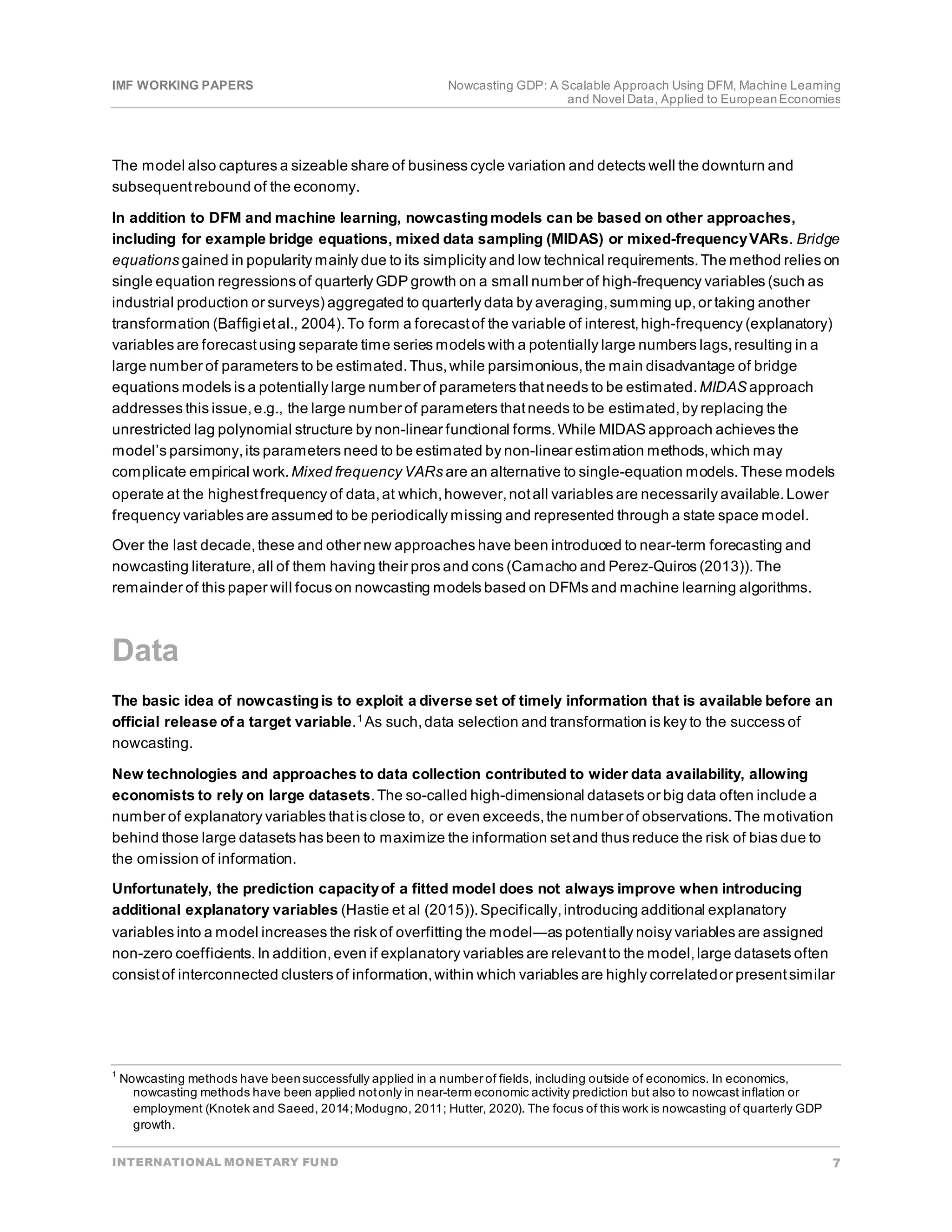 IMF WORKING PAPERS Nowcasting GDP: A Scalable Approach Using DFM, Machine Learning
and Novel Data, Applied to EuropeanEconomies
INTERNATIONAL MONETARY FUND 7
The model also captures a sizeable share of business cycle variation and detects well the downturn and
subsequentrebound of the economy.
In addition to DFM and machine learning, nowcastingmodels can be based on other approaches,
including for example bridge equations, mixed data sampling (MIDAS) or mixed-frequencyVARs. Bridge
equations gained in popularity mainly due to its simplicity and low technical requirements.The method relies on
single equation regressions of quarterly GDP growth on a small number of high-frequency variables (such as
industrial production or surveys) aggregated to quarterly data by averaging,summing up,or taking another
transformation (Baffigietal., 2004).To form a forecastof the variable of interest,high-frequency (explanatory)
variables are forecastusing separate time series models with a potentially large numbers lags,resulting in a
large number of parameters to be estimated.Thus,while parsimonious,the main disadvantage of bridge
equations models is a potentially large number of parameters thatneeds to be estimated.MIDAS approach
addresses this issue,e.g., the large number of parameters thatneeds to be estimated,by replacing the
unrestricted lag polynomial structure by non-linear functional forms.While MIDAS approach achieves the
model’s parsimony,its parameters need to be estimated by non-linear estimation methods,which may
complicate empirical work.Mixed frequency VARs are an alternative to single-equation models.These models
operate at the highestfrequency of data,at which,however,notall variables are necessarily available.Lower
frequency variables are assumed to be periodically missing and represented through a state space model.
Over the last decade,these and other new approaches have been introduced to near-term forecasting and
nowcasting literature,all of them having their pros and cons (Camacho and Perez-Quiros (2013)).The
remainder of this paper will focus on nowcasting models based on DFMs and machine learning algorithms.
Data
The basic idea of nowcastingis to exploit a diverse set of timely information that is available before an
official release of a target variable.1 As such,data selection and transformation is key to the success of
nowcasting.
New technologies and approaches to data collection contributed to wider data availability, allowing
economists to rely on large datasets.The so-called high-dimensional datasets or big data often include a
number of explanatory variables thatis close to, or even exceeds,the number of observations.The motivation
behind those large datasets has been to maximize the information setand thus reduce the risk of bias due to
the omission of information.
Unfortunately, the prediction capacityof a fitted model does not always improve when introducing
additional explanatory variables (Hastie et al (2015)).Specifically,introducing additional explanatory
variables into a model increases the risk of overfitting the model―as potentially noisy variables are assigned
non-zero coefficients.In addition,even if explanatory variables are relevantto the model,large datasets often
consistof interconnected clusters of information,within which variables are highly correlatedor presentsimilar
1
Nowcasting methods have beensuccessfully applied in a number of fields, including outside of economics. In economics,
nowcasting methods have been applied notonly in near-term economic activity prediction but also to nowcast inflation or
employment (Knotek and Saeed, 2014;Modugno, 2011; Hutter, 2020). The focus of this work is nowcasting of quarterly GDP
growth.
 