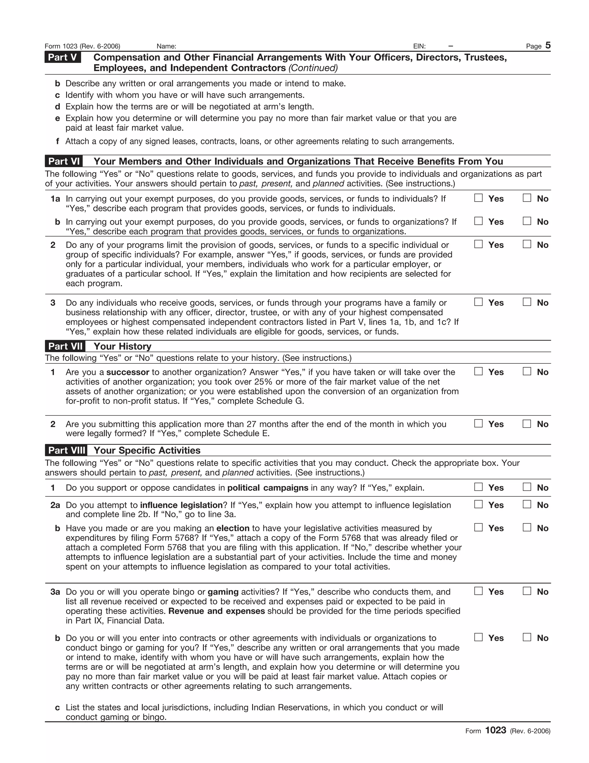 1
I.R.S. SPECIFICATIONS TO BE REMOVED BEFORE PRINTING
DO NOT PRINT — DO NOT PRINT — DO NOT PRINT — DO NOT PRINT
INSTRUCTIONS TO PRINTERS
FORM 1023, PAGE 5 OF 28
MARGINS; TOP 13mm (1/2"), CENTER SIDES. PRINTS: HEAD TO HEAD
PAPER: WHITE WRITING, SUB. 20. INK: BLACK
FLAT SIZE: 216mm (8-1/2") x 279mm (11")
PERFORATE: None
Form 1023 (Rev. 6-2006)
– Page 5Form 1023 (Rev. 6-2006) Name: EIN:
Compensation and Other Financial Arrangements With Your Officers, Directors, Trustees,
Employees, and Independent Contractors (Continued)
Part V
b
c
d
e
f
Describe any written or oral arrangements you made or intend to make.
Identify with whom you have or will have such arrangements.
Explain how the terms are or will be negotiated at arm’s length.
Explain how you determine or will determine you pay no more than fair market value or that you are
paid at least fair market value.
Attach a copy of any signed leases, contracts, loans, or other agreements relating to such arrangements.
Your Members and Other Individuals and Organizations That Receive Benefits From YouPart VI
Yes NoIn carrying out your exempt purposes, do you provide goods, services, or funds to individuals? If
“Yes,” describe each program that provides goods, services, or funds to individuals.
1a
The following “Yes” or “No” questions relate to goods, services, and funds you provide to individuals and organizations as part
of your activities. Your answers should pertain to past, present, and planned activities. (See instructions.)
In carrying out your exempt purposes, do you provide goods, services, or funds to organizations? If
“Yes,” describe each program that provides goods, services, or funds to organizations.
Do any of your programs limit the provision of goods, services, or funds to a specific individual or
group of specific individuals? For example, answer “Yes,” if goods, services, or funds are provided
only for a particular individual, your members, individuals who work for a particular employer, or
graduates of a particular school. If “Yes,” explain the limitation and how recipients are selected for
each program.
Do any individuals who receive goods, services, or funds through your programs have a family or
business relationship with any officer, director, trustee, or with any of your highest compensated
employees or highest compensated independent contractors listed in Part V, lines 1a, 1b, and 1c? If
“Yes,” explain how these related individuals are eligible for goods, services, or funds.
Yes No
Yes No
Yes No
b
2
3
Your HistoryPart VII
Yes NoAre you a successor to another organization? Answer “Yes,” if you have taken or will take over the
activities of another organization; you took over 25% or more of the fair market value of the net
assets of another organization; or you were established upon the conversion of an organization from
for-profit to non-profit status. If “Yes,” complete Schedule G.
1
The following “Yes” or “No” questions relate to your history. (See instructions.)
Are you submitting this application more than 27 months after the end of the month in which you
were legally formed? If “Yes,” complete Schedule E.
Yes No2
Your Specific ActivitiesPart VIII
Yes NoDo you support or oppose candidates in political campaigns in any way? If “Yes,” explain.1
The following “Yes” or “No” questions relate to specific activities that you may conduct. Check the appropriate box. Your
answers should pertain to past, present, and planned activities. (See instructions.)
Do you attempt to influence legislation? If “Yes,” explain how you attempt to influence legislation
and complete line 2b. If “No,” go to line 3a.
Yes No2a
Have you made or are you making an election to have your legislative activities measured by
expenditures by filing Form 5768? If “Yes,” attach a copy of the Form 5768 that was already filed or
attach a completed Form 5768 that you are filing with this application. If “No,” describe whether your
attempts to influence legislation are a substantial part of your activities. Include the time and money
spent on your attempts to influence legislation as compared to your total activities.
b Yes No
Do you or will you operate bingo or gaming activities? If “Yes,” describe who conducts them, and
list all revenue received or expected to be received and expenses paid or expected to be paid in
operating these activities. Revenue and expenses should be provided for the time periods specified
in Part IX, Financial Data.
Do you or will you enter into contracts or other agreements with individuals or organizations to
conduct bingo or gaming for you? If “Yes,” describe any written or oral arrangements that you made
or intend to make, identify with whom you have or will have such arrangements, explain how the
terms are or will be negotiated at arm’s length, and explain how you determine or will determine you
pay no more than fair market value or you will be paid at least fair market value. Attach copies or
any written contracts or other agreements relating to such arrangements.
List the states and local jurisdictions, including Indian Reservations, in which you conduct or will
conduct gaming or bingo.
3a
b
c
Yes No
Yes No
!
!
!
!
!
!
!
!
!
!
!
 