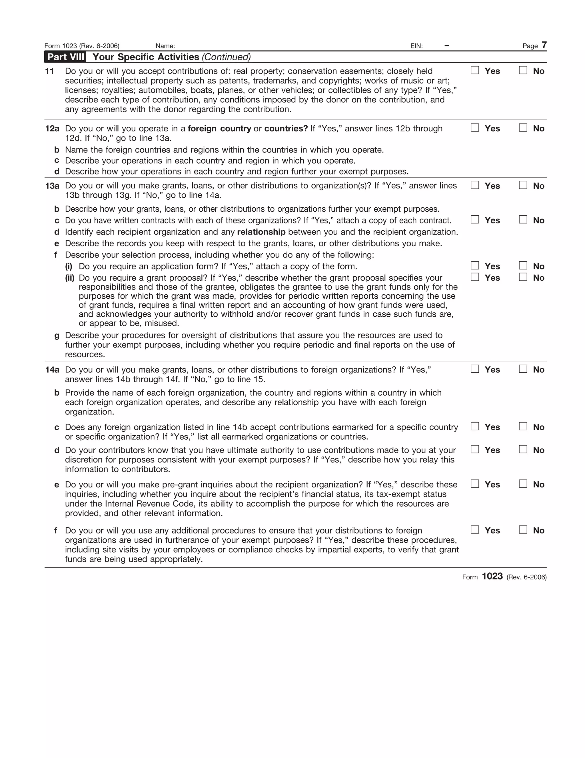 1
I.R.S. SPECIFICATIONS TO BE REMOVED BEFORE PRINTING
DO NOT PRINT — DO NOT PRINT — DO NOT PRINT — DO NOT PRINT
INSTRUCTIONS TO PRINTERS
FORM 1023, PAGE 7 OF 28
MARGINS; TOP 13mm (1/2"), CENTER SIDES. PRINTS: HEAD TO HEAD
PAPER: WHITE WRITING, SUB. 20. INK: BLACK
FLAT SIZE: 216mm (8-1/2") x 279mm (11")
PERFORATE: None
Form 1023 (Rev. 6-2006)
– Page 7Form 1023 (Rev. 6-2006) Name: EIN:
Do you or will you operate in a foreign country or countries? If “Yes,” answer lines 12b through
12d. If “No,” go to line 13a.
Name the foreign countries and regions within the countries in which you operate.
Describe your operations in each country and region in which you operate.
Describe how your operations in each country and region further your exempt purposes.
Yes No12a
b
c
d
13a
b
c
d
e
Do you or will you make grants, loans, or other distributions to organization(s)? If “Yes,” answer lines
13b through 13g. If “No,” go to line 14a.
Describe how your grants, loans, or other distributions to organizations further your exempt purposes.
Do you have written contracts with each of these organizations? If “Yes,” attach a copy of each contract.
Identify each recipient organization and any relationship between you and the recipient organization.
Describe the records you keep with respect to the grants, loans, or other distributions you make.
Yes No
Yes No
Do you or will you accept contributions of: real property; conservation easements; closely held
securities; intellectual property such as patents, trademarks, and copyrights; works of music or art;
licenses; royalties; automobiles, boats, planes, or other vehicles; or collectibles of any type? If “Yes,”
describe each type of contribution, any conditions imposed by the donor on the contribution, and
any agreements with the donor regarding the contribution.
Yes No11
f Describe your selection process, including whether you do any of the following:
Yes NoDo you require an application form? If “Yes,” attach a copy of the form.
Do you require a grant proposal? If “Yes,” describe whether the grant proposal specifies your
responsibilities and those of the grantee, obligates the grantee to use the grant funds only for the
purposes for which the grant was made, provides for periodic written reports concerning the use
of grant funds, requires a final written report and an accounting of how grant funds were used,
and acknowledges your authority to withhold and/or recover grant funds in case such funds are,
or appear to be, misused.
Describe your procedures for oversight of distributions that assure you the resources are used to
further your exempt purposes, including whether you require periodic and final reports on the use of
resources.
Do you or will you make grants, loans, or other distributions to foreign organizations? If “Yes,”
answer lines 14b through 14f. If “No,” go to line 15.
Provide the name of each foreign organization, the country and regions within a country in which
each foreign organization operates, and describe any relationship you have with each foreign
organization.
Does any foreign organization listed in line 14b accept contributions earmarked for a specific country
or specific organization? If “Yes,” list all earmarked organizations or countries.
Do your contributors know that you have ultimate authority to use contributions made to you at your
discretion for purposes consistent with your exempt purposes? If “Yes,” describe how you relay this
information to contributors.
Do you or will you make pre-grant inquiries about the recipient organization? If “Yes,” describe these
inquiries, including whether you inquire about the recipient’s financial status, its tax-exempt status
under the Internal Revenue Code, its ability to accomplish the purpose for which the resources are
provided, and other relevant information.
Do you or will you use any additional procedures to ensure that your distributions to foreign
organizations are used in furtherance of your exempt purposes? If “Yes,” describe these procedures,
including site visits by your employees or compliance checks by impartial experts, to verify that grant
funds are being used appropriately.
(ii)
(i)
g
14a
b
c
d
e
f
Yes No
Yes No
Yes No
Yes No
Yes No
Yes No
Your Specific Activities (Continued)Part VIII
!
!
!
!
 