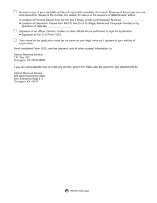 1
I.R.S. SPECIFICATIONS TO BE REMOVED BEFORE PRINTING
DO NOT PRINT — DO NOT PRINT — DO NOT PRINT — DO NOT PRINT
INSTRUCTIONS TO PRINTERS
FORM 1023, PAGE 28 OF 28
MARGINS; TOP 13mm (1/2"), CENTER SIDES. PRINTS: HEAD TO HEAD
PAPER: WHITE WRITING, SUB. 20. INK: BLACK
FLAT SIZE: 216mm (8-1/2") x 279mm (11")
PERFORATE: None
An exact copy of your complete articles of organization (creating document). Absence of the proper purpose
and dissolution clauses is the number one reason for delays in the issuance of determination letters.
Signature of an officer, director, trustee, or other official who is authorized to sign the application.
Your name on the application must be the same as your legal name as it appears in your articles of
organization.
Send completed Form 1023, user fee payment, and all other required information, to:
Internal Revenue Service
P.O. Box 192
Covington, KY 41012-0192
If you are using express mail or a delivery service, send Form 1023, user fee payment, and attachments to:
Internal Revenue Service
201 West Rivercenter Blvd.
Attn: Extracting Stop 312
Covington, KY 41011
● Location of Purpose Clause from Part III, line 1 (Page, Article and Paragraph Number)
● Location of Dissolution Clause from Part III, line 2b or 2c (Page, Article and Paragraph Number) or by
operation of state law
● Signature at Part XI of Form 1023.
!
!
!
 