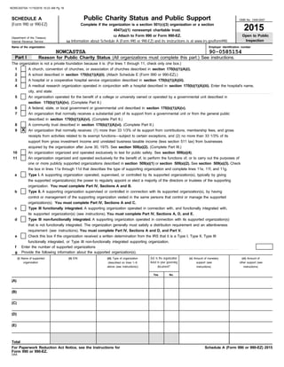 Employer identification number
DAA
Name of the organization
Internal Revenue Service
Department of the Treasury
OMB No. 1545-0047
For Paperwork Reduction Act Notice, see the Instructions for
u Attach to Form 990 or Form 990-EZ.
Complete if the organization is a section 501(c)(3) organization or a section
(Form 990 or 990-EZ)
Reason for Public Charity Status (All organizations must complete this part.) See instructions.
Part I
SCHEDULE A Public Charity Status and Public Support
2015
(i) Name of supported
Open to Public
Inspection
The organization is not a private foundation because it is: (For lines 1 through 11, check only one box.)
1
2
3
4
5
6
7
A church, convention of churches, or association of churches described in section 170(b)(1)(A)(i).
A school described in section 170(b)(1)(A)(ii). (Attach Schedule E (Form 990 or 990-EZ).)
A hospital or a cooperative hospital service organization described in section 170(b)(1)(A)(iii).
A medical research organization operated in conjunction with a hospital described in section 170(b)(1)(A)(iii). Enter the hospital's name,
city, and state: . . . . . . . . . . . . . . . . . . . . . . . . . . . . . . . . . . . . . . . . . . . . . . . . . . . . . . . . . . . . . . . . . . . . . . . . . . . . . . . . . . . . . . . . . . . . . . . . . . . . . . . . . . . . . . . . . . . . . . . . . . . . . . . . . . . . . . . . . . . .
An organization operated for the benefit of a college or university owned or operated by a governmental unit described in
section 170(b)(1)(A)(iv). (Complete Part II.)
A federal, state, or local government or governmental unit described in section 170(b)(1)(A)(v).
An organization that normally receives a substantial part of its support from a governmental unit or from the general public
described in section 170(b)(1)(A)(vi). (Complete Part II.)
A community trust described in section 170(b)(1)(A)(vi). (Complete Part II.)
8
9 An organization that normally receives: (1) more than 33 1/3% of its support from contributions, membership fees, and gross
receipts from activities related to its exempt functions—subject to certain exceptions, and (2) no more than 33 1/3% of its
support from gross investment income and unrelated business taxable income (less section 511 tax) from businesses
acquired by the organization after June 30, 1975. See section 509(a)(2). (Complete Part III.)
10
11
An organization organized and operated exclusively to test for public safety. See section 509(a)(4).
An organization organized and operated exclusively for the benefit of, to perform the functions of, or to carry out the purposes of
one or more publicly supported organizations described in section 509(a)(1) or section 509(a)(2). See section 509(a)(3). Check
the box in lines 11a through 11d that describes the type of supporting organization and complete lines 11e, 11f, and 11g.
a
b
c
that is not functionally integrated. The organization generally must satisfy a distribution requirement and an attentiveness
d
e
f Enter the number of supported organizations . . . . . . . . . . . . . . . . . . . . . . . . . . . . . . . . . . . . . . . . . . . . . . . . . . . . . . . . . . . . . . . . . . . . . . . . . . . . . . . . . . . . . . . . . . .
Provide the following information about the supported organization(s).
g
organization
(ii) EIN (iii) Type of organization
(described on lines 1–9
document?
listed in your governing
(iv) Is the organization
Yes No
(v) Amount of monetary
support (see
Total
Schedule A (Form 990 or 990-EZ) 2015
4947(a)(1) nonexempt charitable trust.
u Information about Schedule A (Form 990 or 990-EZ) and its instructions is at www.irs.gov/form990.
above (see instructions))
Form 990 or 990-EZ.
(E)
(D)
(C)
(B)
(A)
Check this box if the organization received a written determination from the IRS that it is a Type I, Type II, Type III
functionally integrated, or Type III non-functionally integrated supporting organization.
Type III non-functionally integrated. A supporting organization operated in connection with its supported organization(s)
requirement (see instructions). You must complete Part IV, Sections A and D, and Part V.
its supported organization(s) (see instructions). You must complete Part IV, Sections A, D, and E.
Type III functionally integrated. A supporting organization operated in connection with, and functionally integrated with,
organization(s). You must complete Part IV, Sections A and C.
Type II. A supporting organization supervised or controlled in connection with its supported organization(s), by having
control or management of the supporting organization vested in the same persons that control or manage the supported
the supported organization(s) the power to regularly appoint or elect a majority of the directors or trustees of the supporting
Type I. A supporting organization operated, supervised, or controlled by its supported organization(s), typically by giving
organization. You must complete Part IV, Sections A and B.
instructions) instructions)
other support (see
(vi) Amount of
NOWCASTSA 90-0585154
X
NOWCASTSA 11/15/2016 10:23 AM Pg 18
 