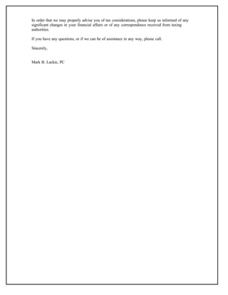 In order that we may properly advise you of tax considerations, please keep us informed of any
significant changes in your financial affairs or of any correspondence received from taxing
authorities.
If you have any questions, or if we can be of assistance in any way, please call.
Sincerely,
Mark B. Lackie, PC
 
