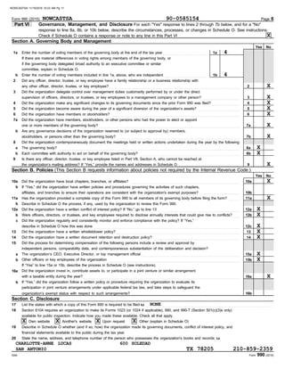 Section C. Disclosure
1b
1a
2
Form 990 (2015)
DAA
No
Yes
Form 990 (2015) Page 6
Part VI Governance, Management, and Disclosure For each "Yes" response to lines 2 through 7b below, and for a "No"
response to line 8a, 8b, or 10b below, describe the circumstances, processes, or changes in Schedule O. See instructions.
Section A. Governing Body and Management
1a
b
2
3
4
5
6
7a
b
8
a
b
9
10a
11a
Enter the number of voting members of the governing body at the end of the tax year . . . . . . . . . . . . . . . . . . . . . . . . . . . .
Enter the number of voting members included in line 1a, above, who are independent . . . . . . . . . . . . . . . . . . . . . . . . . . .
Did any officer, director, trustee, or key employee have a family relationship or a business relationship with
any other officer, director, trustee, or key employee? . . . . . . . . . . . . . . . . . . . . . . . . . . . . . . . . . . . . . . . . . . . . . . . . . . . . . . . . . . . . . . . . . . . . . . . . . . . . . . . . . . .
Did the organization delegate control over management duties customarily performed by or under the direct
supervision of officers, directors, or trustees, or key employees to a management company or other person? . . . . . . . . . . . . . . . . . . . . . . . .
Did the organization make any significant changes to its governing documents since the prior Form 990 was filed? . . . . . . . . . . . . . . . . . .
Did the organization become aware during the year of a significant diversion of the organization’s assets? . . . . . . . . . . . . . . . . . . . . . . . . . . .
Did the organization have members or stockholders? . . . . . . . . . . . . . . . . . . . . . . . . . . . . . . . . . . . . . . . . . . . . . . . . . . . . . . . . . . . . . . . . . . . . . . . . . . . . . . . . . .
Did the organization have members, stockholders, or other persons who had the power to elect or appoint
one or more members of the governing body? . . . . . . . . . . . . . . . . . . . . . . . . . . . . . . . . . . . . . . . . . . . . . . . . . . . . . . . . . . . . . . . . . . . . . . . . . . . . . . . . . . . . . . . . . .
Are any governance decisions of the organization reserved to (or subject to approval by) members,
Did the organization contemporaneously document the meetings held or written actions undertaken during the year by the following:
The governing body? . . . . . . . . . . . . . . . . . . . . . . . . . . . . . . . . . . . . . . . . . . . . . . . . . . . . . . . . . . . . . . . . . . . . . . . . . . . . . . . . . . . . . . . . . . . . . . . . . . . . . . . . . . . . . . . . . . . .
Each committee with authority to act on behalf of the governing body? . . . . . . . . . . . . . . . . . . . . . . . . . . . . . . . . . . . . . . . . . . . . . . . . . . . . . . . . . . . . . . . .
Did the organization have local chapters, branches, or affiliates? . . . . . . . . . . . . . . . . . . . . . . . . . . . . . . . . . . . . . . . . . . . . . . . . . . . . . . . . . . . . . . . . . . . . . .
If “Yes,” did the organization have written policies and procedures governing the activities of such chapters,
affiliates, and branches to ensure their operations are consistent with the organization's exempt purposes? . . . . . . . . . . . . . . . . . . . . . . . . . .
Has the organization provided a complete copy of this Form 990 to all members of its governing body before filing the form? . . . . . . .
Is there any officer, director, trustee, or key employee listed in Part VII, Section A, who cannot be reached at
the organization’s mailing address? If “Yes,” provide the names and addresses in Schedule O . . . . . . . . . . . . . . . . . . . . . . . . . . . . . . . . . . . . . . .
3
4
5
6
7a
7b
8a
8b
9
10a
11a
Yes No
12a
b
c
13
14
15
a
b
16a
b
Section B. Policies (This Section B requests information about policies not required by the Internal Revenue Code.)
Did the organization have a written conflict of interest policy? If “No,” go to line 13 . . . . . . . . . . . . . . . . . . . . . . . . . . . . . . . . . . . . . . . . . . . . . . . . . . . .
Were officers, directors, or trustees, and key employees required to disclose annually interests that could give rise to conflicts? . . . .
Did the organization regularly and consistently monitor and enforce compliance with the policy? If “Yes,”
describe in Schedule O how this was done . . . . . . . . . . . . . . . . . . . . . . . . . . . . . . . . . . . . . . . . . . . . . . . . . . . . . . . . . . . . . . . . . . . . . . . . . . . . . . . . . . . . . . . . . . . . .
Did the organization have a written whistleblower policy? . . . . . . . . . . . . . . . . . . . . . . . . . . . . . . . . . . . . . . . . . . . . . . . . . . . . . . . . . . . . . . . . . . . . . . . . . . . . . . .
Did the organization have a written document retention and destruction policy? . . . . . . . . . . . . . . . . . . . . . . . . . . . . . . . . . . . . . . . . . . . . . . . . . . . . . . .
Did the process for determining compensation of the following persons include a review and approval by
independent persons, comparability data, and contemporaneous substantiation of the deliberation and decision?
The organization’s CEO, Executive Director, or top management official . . . . . . . . . . . . . . . . . . . . . . . . . . . . . . . . . . . . . . . . . . . . . . . . . . . . . . . . . . . . . . .
Other officers or key employees of the organization . . . . . . . . . . . . . . . . . . . . . . . . . . . . . . . . . . . . . . . . . . . . . . . . . . . . . . . . . . . . . . . . . . . . . . . . . . . . . . . . . . . .
If “Yes” to line 15a or 15b, describe the process in Schedule O (see instructions).
Did the organization invest in, contribute assets to, or participate in a joint venture or similar arrangement
with a taxable entity during the year? . . . . . . . . . . . . . . . . . . . . . . . . . . . . . . . . . . . . . . . . . . . . . . . . . . . . . . . . . . . . . . . . . . . . . . . . . . . . . . . . . . . . . . . . . . . . . . . . . . . .
If “Yes,” did the organization follow a written policy or procedure requiring the organization to evaluate its
participation in joint venture arrangements under applicable federal tax law, and take steps to safeguard the
organization’s exempt status with respect to such arrangements? . . . . . . . . . . . . . . . . . . . . . . . . . . . . . . . . . . . . . . . . . . . . . . . . . . . . . . . . . . . . . . . . . . . . .
12a
12b
12c
13
14
15a
15b
16a
16b
17
18
19
20
List the states with which a copy of this Form 990 is required to be filed u . . . . . . . . . . . . . . . . . . . . . . . . . . . . . . . . . . . . . . . . . . . . . . . . . . . . . . . . . . . . . . . . . . . . . . . . . . . . . . . . .
Section 6104 requires an organization to make its Forms 1023 (or 1024 if applicable), 990, and 990-T (Section 501(c)(3)s only)
available for public inspection. Indicate how you made these available. Check all that apply.
Describe in Schedule O whether (and if so, how) the organization made its governing documents, conflict of interest policy, and
financial statements available to the public during the tax year.
State the name, address, and telephone number of the person who possesses the organization's books and records: u
Own website Another's website Upon request
Check if Schedule O contains a response or note to any line in this Part VI . . . . . . . . . . . . . . . . . . . . . . . . . . . . . . . . . . . . . . . . . . . . . . . . . . . . . .
b
10b
b Describe in Schedule O the process, if any, used by the organization to review this Form 990.
stockholders, or persons other than the governing body? . . . . . . . . . . . . . . . . . . . . . . . . . . . . . . . . . . . . . . . . . . . . . . . . . . . . . . . . . . . . . . . . . . . . . . . . . . . . . . .
If there are material differences in voting rights among members of the governing body, or
if the governing body delegated broad authority to an executive committee or similar
committee, explain in Schedule O.
Other (explain in Schedule O)
NOWCASTSA 90-0585154
X
4
4
X
X
X
X
X
X
X
X
X
X
X
X
X
X
X
X
X
X
X
X
NONE
X X X X
CHARLOTTE-ANNE LUCAS 600 SOLEDAD
SAN ANTONIO TX 78205 210-859-2359
NOWCASTSA 11/15/2016 10:23 AM Pg 11
 