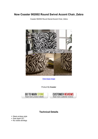 Now Coaster 902002 Round Swivel Accent Chair, Zebra
                        Coaster 902002 Round Swivel Accent Chair, Zebra




                                       View large image




                                      Product By Coaster




                                   Technical Details
Sleek armless style
Seat depth 22?
No visible skirt/legs
 