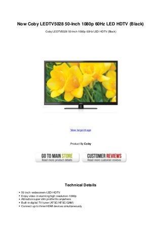 Now Coby LEDTV5028 50-Inch 1080p 60Hz LED HDTV (Black)
Coby LEDTV5028 50-Inch 1080p 60Hz LED HDTV (Black)
View large image
Product By Coby
Technical Details
50 inch -widescreen-LED-HDTV
Enjoy video in stunning high resolution-1080p
Attractive super slim profile fits anywhere
Built-in digital TV tuner (ATSC/NTSC/QAM)
Connect up to three HDMI devices simultaneously
 