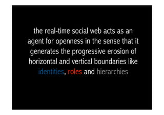 the real-time social web acts as an
agent for openness in the sense that it
 generates the progressive erosion of
horizontal and vertical boundaries like
    identities, roles and hierarchies
 