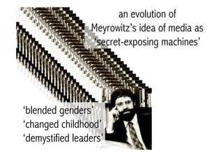 an evolution of
                 Meyrowitz’s idea of media as
                 ‘secret-exposing machines’




‘blended genders’
‘changed childhood’
‘demystified leaders’
 