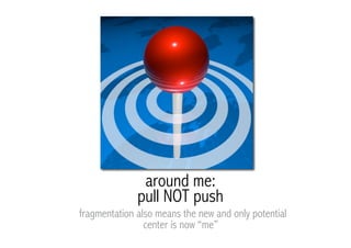 around me:
              pull NOT push
fragmentation also means the new and only potential
                center is now “me”
 